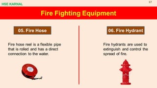 Fire Fighting Equipment
05. Fire Hose 06. Fire Hydrant
Fire hose reel is a flexible pipe
that is rolled and has a direct
connection to the water.
Fire hydrants are used to
extinguish and control the
spread of fire.
HSE KARNAL
17
 