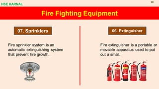 Fire Fighting Equipment
07. Sprinklers 06. Extinguisher
Fire sprinkler system is an
automatic extinguishing system
that prevent fire growth.
Fire extinguisher is a portable or
movable apparatus used to put
out a small.
HSE KARNAL
18
 