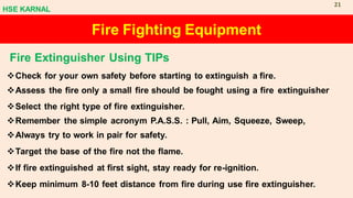 Fire Fighting Equipment
Fire Extinguisher Using TIPs
❖Check for your own safety before starting to extinguish a fire.
❖Assess the fire only a small fire should be fought using a fire extinguisher
❖Select the right type of fire extinguisher.
❖Remember the simple acronym P.A.S.S. : Pull, Aim, Squeeze, Sweep,
❖Always try to work in pair for safety.
❖Target the base of the fire not the flame.
❖If fire extinguished at first sight, stay ready for re-ignition.
❖Keep minimum 8-10 feet distance from fire during use fire extinguisher.
HSE KARNAL
21
 