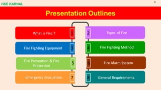 1
What is Fire.? 2 Types of Fire
7
Emergency Evacuation
3
Fire Fighting Equipment
5
Fire Prevention & Fire
Protection
4 Fire Fighting Method
6 Fire Alarm System
8 General Requirements
Presentation Outlines
HSE KARNAL
3
 