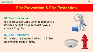 Fire Prevention & Fire Protection
01. Fire Prevention:
It is a proactive steps taken to reduce fire
hazards so that a fire does not have a
chance to ignite.
02. Fire Protection:
It is a reactive approach which minimize
potential damage or loss.
HSE KARNAL
33
 