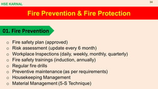 Fire Prevention & Fire Protection
01. Fire Prevention
o Fire safety plan (approved)
o Risk assessment (update every 6 month)
o Workplace Inspections (daily, weekly, monthly, quarterly)
o Fire safety trainings (induction, annually)
o Regular fire drills
o Preventive maintenance (as per requirements)
o Housekeeping Management
o Material Management (5-S Technique)
HSE KARNAL
34
 