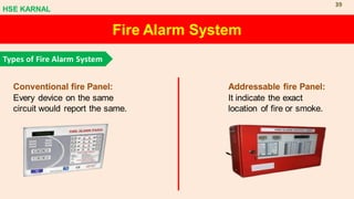Fire Alarm System
Types of Fire Alarm System
Conventional fire Panel:
Every device on the same
circuit would report the same.
Addressable fire Panel:
It indicate the exact
location of fire or smoke.
HSE KARNAL
39
 