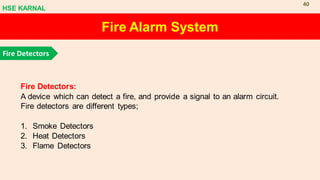 Fire Alarm System
Fire Detectors
Fire Detectors:
A device which can detect a fire, and provide a signal to an alarm circuit.
Fire detectors are different types;
1. Smoke Detectors
2. Heat Detectors
3. Flame Detectors
HSE KARNAL
40
 