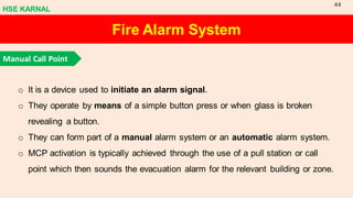 Fire Alarm System
Manual Call Point
o It is a device used to initiate an alarm signal.
o They operate by means of a simple button press or when glass is broken
revealing a button.
o They can form part of a manual alarm system or an automatic alarm system.
o MCP activation is typically achieved through the use of a pull station or call
point which then sounds the evacuation alarm for the relevant building or zone.
HSE KARNAL
44
 