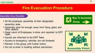 Fire Evacuation Procedure
Assembly Area Checklist
▪ All the employee assemble at their designated
assembly area.
▪ Assembly area far enough away from flying glass and
other objects
▪ Head count of Employees is done and reported to ERT
head.
▪ Injured are informed to the ERT Team.
▪ Access to emergency vehicles are not hindered
▪ Remain in the group until further notice.
▪ Do not re enter in building without permission.
HSE KARNAL
48
 