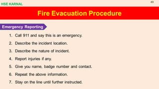 1. Call 911 and say this is an emergency.
2. Describe the incident location.
3. Describe the nature of incident.
4. Report injuries if any.
5. Give you name, badge number and contact.
6. Repeat the above information.
7. Stay on the line until further instructed.
Fire Evacuation Procedure
Emergency Reporting
HSE KARNAL
49
 