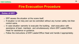o ERT assess the situation at the scene itself.
o If situation is not risky and can be controlled without any human safety risk then
control same.
o In case situation warrants to evacuate the building, start evacuation with
assistance of team members and simultaneously inform ERT Leader/Office
Head for assistance or guidance.
o Follow the instructions of ERT Leader/Office Head and handle it appropriately.
Fire Evacuation Procedure
Duties of ERT
HSE KARNAL
52
 