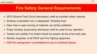• GFCI (Ground Fault Circuit Interrupters) shall be provided where required.
• Smoking is permitted only in designated “Smoking Area”
• Open fires or open burning of materials are strictly prohibited.
• Proper bonding & grounding techniques shall be used for any operation.
• Trained and certified Fire Watch should be present all the at hot work area.
• Monthly inspection of all FACP and Fire Fighting equipment.
• CO2 fire extinguisher is prohibited to use in Confined Space.
Fire Safety General Requirements
HSE KARNAL
56
 