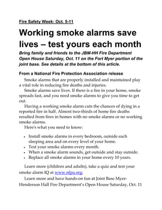 Fire Safety Week: Oct. 5-11 
Working smoke alarms save lives – test yours each month Bring family and friends to the JBM-HH Fire Department Open House Saturday, Oct. 11 on the Fort Myer portion of the joint base. See details at the bottom of this article. 
From a National Fire Protection Association release Smoke alarms that are properly installed and maintained play a vital role in reducing fire deaths and injuries. Smoke alarms save lives. If there is a fire in your home, smoke spreads fast, and you need smoke alarms to give you time to get out. Having a working smoke alarm cuts the chances of dying in a reported fire in half. Almost two-thirds of home fire deaths resulted from fires in homes with no smoke alarms or no working smoke alarms. Here's what you need to know: 
 Install smoke alarms in every bedroom, outside each sleeping area and on every level of your home. 
 Test your smoke alarms every month. 
 When a smoke alarm sounds, get outside and stay outside. 
 Replace all smoke alarms in your home every 10 years. 
Learn more (children and adults), take a quiz and test your smoke alarm IQ at www.nfpa.org. Learn more and have hands-on fun at Joint Base Myer- Henderson Hall Fire Department’s Open House Saturday, Oct. 11  