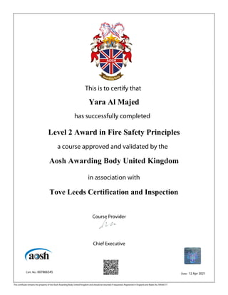 This is to certify that
Yara Al Majed
has successfully completed
Level 2 Award in Fire Safety Principles
a course approved and validated by the
Aosh Awarding Body United Kingdom
in association with
Tove Leeds Certification and Inspection
Course Provider
Chief Executive
Cert. No.: 007866345 Date: 12 Apr 2021
This certificate remains the property of the Aosh Awarding Body United Kingdom and should be returned if requested. Registered in England and Wales No. 09506777
 