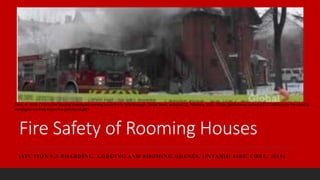 Fire Safety of Rooming Houses
(SECTION 9.3 BOARDING, LODGING AND ROOMING HOUSES, ONTARIO FIRE CODE, 2015)
Davis, G. 2019, Ontario Fire Marshal investigate rooming house fire in Peterborough, Global News, accessed 22, February, 2021, <https://globalnews.ca/news/5117008/ontario-fire-marshal-
investigate-rooming-house-fire-peterborough/>
 