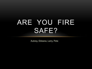 Aubrey, Ekleana, Larry, Pete
ARE YOU FIRE
SAFE?
 