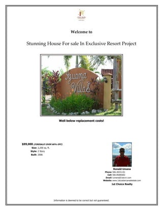 Welcome to


   Stunning House For sale In Exclusive Resort Project




                                  Well below replacement costs!




$99,000 (FIRESALE! OVER 60% OFF)
       Size: 2,200 sq. ft.
      Style: 2 Story
       Built: 2006




                                                                                        Ronald Umana
                                                                               Phone: 506-26531191
                                                                                 Cell: 506-85085002
                                                                                Email: rumana@1stcrcr.com
                                                                              Website: www.1stcostaricarealestate.com
                                                                                       1st Choice Realty




                             Information is deemed to be correct but not guaranteed.
 