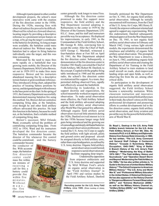 Although it participated in other combat       center generally took longer to mass Fires.            formally petitioned the War Department
development projects, the school’s most                Although the fire direction center                 on Oct. 8, 1941, for organic field artillery
innovative work came with the creation             promised to make fire support more                     aerial observation. Although he initially
of the fire direction center in the 1930s.         responsive, the field artillery and the                encountered stiff resistance, from the Chief
During the 1920s, massing fires with               War Department resisted adopting it.                   of the U.S. Army Air Corps, MG Henry H.
observed indirect fire proved to be difficult.     Refinements to the center in 1939 by the               Arnold, the airpower enthusiast relented and
Observed fire relied on a forward observer,        Director of the Gunnery Department, LTC                agreed to support any experimenting. With
locating targets by providing a descriptive        H.L.C. Jones, and his staff and instructors            this endorsement, Danford subsequently
reference to a prominent terrain feature on        paved the way for acceptance. He displayed             obtained approval from the War Department
a map, or by giving the target’s coordinates       his improvements, in early 1941, to the                on Dec. 10, 1941, to test organic field
to the batteries for plotting. As long as maps     Commandant of the Field Artillery School,              artillery aerial observation in February and
were available, the battalion could mass           BG George R. Allin, convincing him to                  March 1942. Using various light aircraft
observed indirect fire. Without maps, the          accept the center. After the Chief of Staff,           models, the experiments demonstrated the
battalion had to adjust its firing batteries       GEN George C. Marshall, witnessed a                    timeliness and reliability of organic field
individually onto the target, and this was         four-battalion shoot at Fort Sill on April             artillery aerial observation. This prompted
time consuming.                                    10, 1941, the War Department adopted                   the War Department to issue a directive,
    Motivated by the need to mass fires            the fire direction center. Subsequently, a             on June 6, 1942, establishing organic field
more rapidly on a battlefield that was             demonstration of the fire direction center in          artillery aerial observation and creating the
growing more mobile, the Director of the           October 1941 finally converted the Chief of            Department of Air Training in the Field
Gunnery Department, MAJ Carlos Brewer,             Field Artillery, MG Robert M. Danford, to              Artillery School to train students to land
set out in 1929-1933 to make fires more            the concept. Coupled with the graphic firing           small aircraft on roads, short-improvised
responsive. Brewer and his instructors             table introduced in 1940 and the portable              landing strips and open fields, as well as
abandoned massing fire by a descriptive            radio, the school’s fire direction center              observing fire from the air, among other
terrain feature or grid coordinate reference.      revolutionized fire support. As a team, they           critical skills.
They introduced a firing chart, adopted the        permitted shifting observed Fires, rapidly               As participation in the development of
practice of locating battery positions by          and effectively around the battlefield.                organic field artillery aerial observation
survey, and designated targets with reference          Reinforcing its leadership, in fire                suggested, the Field Artillery School
to the base point on the chart. In the spring of   support doctrine and organization, the                 became a noteworthy institution. While
1931, the Gunnery Department successfully          school meanwhile worked on organic aerial              classroom instruction and innovative
demonstrated massing battalion fire using          observation. To make aerial observation                practical exercises trained field artillerymen
this method. Yet, Brewer did not centralize        more effective, the Field Artillery School             in their trade, the school’s stress on life-long
computing firing data, at the battalion,           and the field artillery advocated adopting             professional development and pioneering
even though he and other field artillery           organic field artillery aerial observation             efforts in combat developments led to the
officers advocated this practice. He kept          after World War I but gained few adherents.            fire direction center, organic field artillery
this function in the battery, because he could     Although organic field artillery aerial                aerial observation, and Army aviation and
not, at the battalion, find a reliable method      observation received little attention during           paved the way for the powerful field artillery
of computing firing data.                          the 1920s, Danford revived interest in it in           arm of World War II.
    Brewer’s successor, MAJ Orlando                the late 1930s because longer range field
Ward, eventually solved the problem of             guns being introduced and the growing use
centralizing computing firing data. From           of camouflage and deeply defiladed batteries           Dr. Boyd L. Dastrup is the U.S. Army Field
1932 to 1934, Ward and his instructors             made ground observation problematic. He                Artillery branch historian for the U.S. Army
developed the fire direction center.               wanted the U.S. Army Air Corps to supply               Field Artillery School, at Fort Sill, Okla. He
The battalion commander became the                 the field artillery with light aircraft, pilots        received a Ph.D. in U.S. Military and Diplomatic
                                                   and ground crews and proposed aircraft                 History from Kansas State University, in 1980.
director of fire whenever fire control
                                                   be assigned directly to field artillery units,         He has written, “The U.S. Army Command
could be centralized; and the battery                                                                     and General Staff College: A Centennial
commander became                                   rather than corps headquarters, as outlined by
                                                                                                          History;” “Crusade in Nuremberg: Military
the conductor of                                   U.S. Army doctrine. Organic field artillery            Occupation, 1945-1949;” “King of Battle:
fire. With accurate                                            aerial observation would furnish           A Branch History of the U.S. Army’s Field
maps, the battalion                                            responsive aerial observation and          Artillery;” “Modernizing the King of Battle:
fire direction                                                facilitate engaging deep targets.           1973-1991;” “The Field Artillery: History and
center could                                                            Undeterred by opposition          Sourcebook;” and “Operation Desert Storm
mass fire within                                             from airpower enthusiasts and                and Beyond: Modernizing the Field Artillery in
ten minutes of                                               U.S. Army doctrine and supported             the 1990s.” He has also written articles in, “A
                                                            by MAJ William Ford’s article                 Guide to the Sources of United States Military
receiving a
                                                            on organic aerial observation in              History;” “The Oxford Companion to American
call for fire; a                                                                                          Military History;” “The U.S. Army and World
battery could                                              the “Field Artillery Journal” in
                                                                                                          War II;” and “Professional Military Education
provide fire                                              April 1941 and various studies by               in the United States: A Historical Dictionary.”
within five                                              the Field Artillery School, Danford              He has also appeared on the History Channel
minutes.                                                                                                  in “Dangerous Missions: Forward Observation
Without                                                                                                   (2001),” and “Extreme Marksman (2008),”
m a p s ,                                              Recruiting poster for the U.S. Army Field          as well as the Military History Channel on,
the fire                                              Artillery, circa 1920. (Photo courtesy of Library   “Artillery Strikes (2005),” and “Weaponology:
direction                                            of Congress)                                         Artillery (2006).”

10   January-February 2011   •      Fires
 