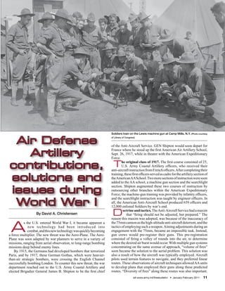 Soldiers train on the Lewis machine gun at Camp Mills, N.Y. (Photo courtesy


 Air Defense
                                                                    of Library of Congress)


                                                                    of the Anti-Aircraft Service. GEN Shipton would soon depart for

   Artillery                                                        France where he stood up the first American Air Artillery School,
                                                                    Sept. 26, 1917, while in theater with the American Expeditionary
                                                                    Force.

contributions, T
                                                                            he original class of 1917. The first course consisted of 25,
                                                                            U.S. Army Coastal Artillery officers, who received their
                                                                    anti-aircraft instruction from French officers. After completing their

solutions and
                                                                    training, these first officers served as cadre for the artillery section of
                                                                    the American AA School. Two more sections of instruction were soon
                                                                    added to the AA school, a machine gun section and the searchlight

issues during
                                                                    section. Shipton augmented these two courses of instruction by
                                                                    outsourcing other branches within the American Expeditionary
                                                                    Force; the machine-gun training was provided by infantry officers,

 World War I
                                                                    and the searchlight instruction was taught by engineer officers. In
                                                                    all, the American Anti-Aircraft School produced 659 officers and
                                                                    12,000 enlisted Soldiers by war’s end.
                  By David A. Christensen                            D       octrine and tactics. The Anti-Aircraft Service had a maxim
                                                                                that “firing should not be adjusted, but prepared.” The
                                                                    reason this maxim was adopted, was because of the inaccuracy of


 A
          s the U.S. entered World War I, it became apparent a      the 75mm cannon as the high-altitude anti-aircraft deterrent, and the
             new technology had been introduced into                tactics of employing such a weapon. Aiming adjustments during an
             combat, and this new technology was quickly becoming   engagement with the 75mm, became an impossible task. Instead,
a force multiplier. The new threat was the Aero-Plane. The Aero-    gun crews would pre-register their guns. This pre-registration
Plane was soon adapted by war planners to serve in a variety of     consisted of firing a volley of rounds into the air, to determine
missions, ranging from aerial observation, to long-range bombing    where the desired air burst would occur. With multiple gun systems
missions deep behind enemy lines.                                   concentrating on the same avenue of approach, “volume of fires”
    By 1915, the Germans had developed bombers that terrorized      soon became the solution to the aerial problem. This solution was
Paris, and by 1917, these German Gothas, which were heavier-        also a result of how the aircraft was typically employed. Aircraft
than-air strategic bombers, were crossing the English Channel       pilots used terrain features to navigate, and they preferred linear
successfully bombing London. To counter this new threat, the war    routes. These observations of aircraft techniques allowed AA units
department reached out to the U.S. Army Coastal Artillery and       to develop plans that employed their guns along these predicted
elected Brigadier General James B. Shipton to be the first chief    routes. “Diversity of fires” along these routes was also important.
                                                                                         sill-www.army.mil/firesbulletin/ • January-February 2011   11
 