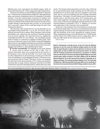 Machine guns were used against low-altitude targets, while air                    results. The German observation plane went into a dive, followed
bursts delivered from the 75mm engaged the high-altitude threat.                  by an uncontrolled spiral, finally crashing into the 500 meters of
    The Anti-Aircraft Service also developed a doctrine of “deterrent             ground known as no-man’s land. The crew managed to survive the
fires.” It had become widespread knowledge that “although hitting a               crash, and was viewed scrambling from the wreckage and behind
plane was common, bringing one down was regarded as a fortunate                   German lines. That night, a French infantry patrol ventured across
incident.” From this lesson learned, American AA students were                    friendly lines to strip the enemy plane of its machine guns, and
instructed on techniques to deter the aircraft and keep it at a distance.         other useful equipment. The patrol was also successful in cutting
Instructors drilled into the students that forcing an aircraft to fly at          away a piece of the aircraft underbelly and later presented it to the
a higher altitude would decrease their accuracy, as was the belief                American Battery Commander, CPT E. A. Mellon as a souvenir
that a successful volume of fire would discourage the pilot from                  and confirmation of the American’s first recorded kill.
reaching his objective.                                                               By the war’s end, America’s Anti-Aircraft Service was the most
    The American Anti-Aircraft Service was the principal user of                  successful among the allies. The success was attributed to the tenants
searchlights during World War I. In all, the AA Service had 34                    of good training, the doctrine they developed and used, and to the
platoons activated while in theater. Most European’s believed that                skill and discipline of the crews operating the weapon systems.
searchlights were impractical and would give frontline positions                  When comparing the data, it took a British gun crew 10,000 rounds
away to enemy targeting. The American’s however, adopted the                      and the French crew 6,000 rounds to down a single plane. But, it
searchlights primarily for rear defenses. The searchlight quickly                 took only 600 rounds for the Americans to bring one down.
made an impact as a deterrent to nighttime bombing raids. Their                       First to Fire!
success was achieved, in part, by the ability to track and highlight a
threat. However, the nighttime tracking of an aircraft by a searchlight
often hindered a pilot’s ability to see and would cause him to become             David A. Christensen currently serves as the U.S. Army Air Defense
disorient and ineffective, often abandoning his target.                           historian for the U.S. Army Air Defense Artillery School at Fort Sill,

 T       he first recorded kill. The highlight for the newly formed
         service came to fruition on the 18th of May 1918. A
German observation plane was crossing between the security of
                                                                                  Okla. He spent 22 years of active service with the U. S. Army in various
                                                                                  assignments as both an NCO and commissioned officer. He served
                                                                                  with the Training and Doctrine Command as a professor of military
the Germany’s lines, and into the buffer of no man’s land, trying                 history at the Army’s Command and General Staff College for the past
to collect information on unit positioning. An alert crew of the 2nd              several years, before arriving to Fort Sill in 2009 as the Air Defense
Anti-aircraft Battery was located approximately 2,700 meters away                 Branch Historian. He is also resourced by Cameron University as an
and was armed with two French 75mm guns. As the crew prepared
                                                                                  adjunct professor. He received graduate degrees from The University
the shell fuses for the desired altitude, LT A.T. Slaten calculated the
                                                                                  of Oklahoma, 1993, Kansas State University, 2003, and is a graduate of
necessary data, on range, location, and speed. Soon the air was filled
                                                                                  the Army’s Command and General Staff College resident course, 2001.
with the burst of powder and fragmentation, and the effects provided

Anti-aircraft searchlights illuminate the night sky above Washington Barracks, District of Columbia. (Photo courtesy of the Library of Congress)




12    January-February 2011   •      Fires
 