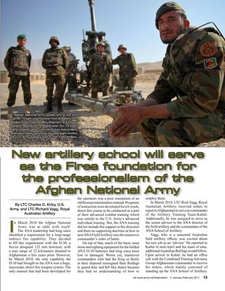 An Afghan National Army soldier sits at the end
of an M119 light-tow howitzer from B Battery, 4th
Battalion, 25th Field Artillery Regiment at Forward
Operation Base Airborne, Afghanistan, Oct. 14, 2009.
Afghan soldiers were culminating their field artillery
certification after training for the past eight months
with U.S. Army Soldiers from 4-25th Field Artillery.
(Photo by SGT Teddy Wade, U.S. Army)




 New artillery school will serve
  as the Fires foundation for
  the professionalism of the
    Afghan National Army
                                                         the operators was a poor translation of an         employ them.
                                                         old Russian maintenance manual. Programs               In March 2010, LTC Rich Vagg, Royal
  By LTC Charles D. Kirby, U.S.                                                                             Australian Artillery, received orders to
                                                         of instruction were developed for a 6-week,
Army, and LTC Richard Vagg, Royal                        direct-fire course to be conducted as a part       report to Afghanistan to serve as commander
        Australian Artillery                             of their advanced combat training which            of the Artillery Training Team-Kabul.
                                                         was similar to the U.S. Army’s advanced            Additionally, he was assigned to serve as


I
    n March 2010 the Afghan National                     individual training. But, the ANA training         the senior advisor to the ANA director of
       Army was at odds with itself.                     did not include fire support or fire direction     the field artillery and the commander of the
       The ANA leadership had long since                 and there no supporting doctrine on how to         ANA School of Artillery.
identified a requirement for a long-range                nest ANA Field Artillery into the maneuver             Vagg, who is a seasoned Australian
indirect fire capability. They decided                   commander’s order of battle.                       field artillery officer, was excited about
to fill this requirement with the D-30, a                    On top of that, much of the basic issue        his new job as an ‘advisor.’ He reported to
Soviet designed 122 mm howitzer, with                    items and sighting equipment for the fielded       Kabul in mid-April and his team of nine,
a max range of 22 kilometers donated to                  ANA D-30 batteries had long since been             additional Australian Red legs would follow.
Afghanistan a few years prior. However,                  lost or damaged. Worse yet, maneuver               Upon arrival in Kabul, he had an office
by March 2010, the only capability the                   commanders who had the King of Battle              call with the Combined Training Advisory
D-30 had brought to the ANA was a huge,                  at their disposal reassigned their Redlegs         Group-Afghanistan commander to receive
inaccurate, direct-fire weapon system. The               to guard duty and KP-like duties because           his orders, which mainly consisted of
only manual that had been developed for                  they had no understanding of how to                standing up the ANA School of Artillery.
                                                                                                  sill-www.army.mil/firesbulletin/ • January-February 2011   13
 