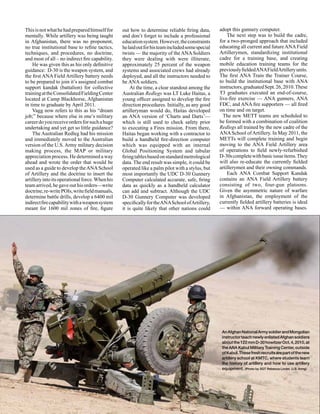 This is not what he had prepared himself for     out how to determine reliable firing data,       adopt this gunnery computer.
mentally. While artillery was being taught       and don’t forget to include a professional           The next step was to build the cadre,
in Afghanistan, there was no proponent,          education system. However, the constraints       for a two-pronged approach that included
no true institutional base to refine tactics,    he laid out for his team included some special   educating all current and future ANA Field
techniques, and procedures, no doctrine,         twists — the majority of the ANA Soldiers        Artillerymen, standardizing institutional
and most of all – no indirect fire capability.   they were dealing with were illiterate,          cadre for a training base, and creating
    He was given this as his only definitive     approximately 25 percent of the weapon           mobile education training teams for the
guidance: D-30 is the weapon system, and         systems and associated crews had already         previously fielded ANA Field Artillery units.
the first ANA Field Artillery battery needs      deployed, and all the instructors needed to      The first ANA Train the Trainer Course,
to be prepared to join it’s assigned combat      be ANA soldiers.                                 to build the institutional base with ANA
support kandak (battalion) for collective            At the time, a clear standout among the      instructors, graduated Sept. 26, 2010. These
training at the Consolidated Fielding Center     Australian Redlegs was LT Luke Haitas, a         T3 graduates executed an end-of-course,
located at Camp Blackhorse, Afghanistan          young officer assigned to develop the fire       live-fire exercise — ANA gunners, ANA
in time to graduate by April 2011.               direction procedures. Initially, as any good     FDC, and ANA fire supporters — all fired
    Vagg now refers to this as his “dream        artilleryman would do, Haitas developed          on time and on target.
job;” because where else in one’s military       an ANA version of ‘Charts and Darts’—              The new METT teams are scheduled to
career do you receive orders for such a huge     which is still used to check safety prior        be formed with a combination of coalition
undertaking and yet get so little guidance?      to executing a Fires mission. From there,        Redlegs all trained by the new cadre of the
    The Australian Redleg had his mission        Haitas began working with a contractor to        ANA School of Artillery. In May 2011, the
and immediately moved to the Australian          build a handheld fire-direction computer         METTs will complete training and begin
version of the U.S. Army military decision       which was equipped with an internal              moving to the ANA Field Artillery area
making process, the MAP or military              Global Positioning System and tabular            of operations to field newly-refurbished
appreciation process. He determined a way        firing tables based on standard metrological     D-30s complete with basic issue items. They
ahead and wrote the order that would be          data. The end result was simple, it could be     will also re-educate the currently fielded
used as a guide to develop the ANA School        operated like a palm pilot with a stylus, but    artillerymen and their owning commands.
of Artillery and the doctrine to insert the      most importantly the UDC D-30 Gunnery                Each ANA Combat Support Kandak
artillery into its operational force. When his   Computer calculated accurate, safe, firing       contains an ANA Field Artillery battery
team arrived, he gave out his orders—write       data as quickly as a handheld calculator         consisting of two, four-gun platoons.
doctrine, re-write POIs, write field manuals,    can add and subtract. Although the UDC           Given the asymmetric nature of warfare
determine battle drills, develop a 6400 mil      D-30 Gunnery Computer was developed              in Afghanistan, the employment of the
indirect fire capability with a weapon system    specifically for the ANA School of Artillery,    currently fielded artillery batteries is ideal
meant for 1600 mil zones of fire, figure         it is quite likely that other nations could      — within ANA forward operating bases.




                                                                                                   An Afghan National Army soldier and Mongolian
                                                                                                   instructor teach newly enlisted Afghan soldiers
                                                                                                   about the 122 mm D-30 howitzer Oct. 4, 2010, at
                                                                                                   the ANA Kabul Military Training Center, outside
                                                                                                   of Kabul. These fresh recruits are part of the new
                                                                                                   artillery school at KMTC, where students learn
                                                                                                   the history of artillery and how to use artillery
                                                                                                   equipment. (Photo by SGT Rebecca Linder, U.S. Army)




14   January-February 2011   •    Fires
 