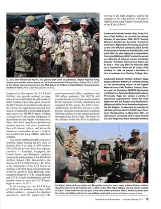 moving in the right direction, and by the
                                                                                                         summer of 2012 the artillery will take its
                                                                                                         rightful place in the Afghan National Army
                                                                                                         as the King of Battle.


                                                                                                         Lieutenant Colonel Charles “Skip” Kirby, U.S.
                                                                                                         Army Field Artillery, is currently the deputy
                                                                                                         director of operations, CJ3, NATO Training
                                                                                                         Mission Combined Security Transition
                                                                                                         Command - Afghanistan. Previously, he served
                                                                                                         as the chief of future operations, G3/5, for the
                                                                                                         Fires Center of Excellence, Fort Sill, Okla., until
                                                                                                         April 2010. He also deployed to Afghanistan
                                                                                                         from June 2006 to April 2007 in which he served
                                                                                                         as a Ministry of Defense mentor, Combined
                                                                                                         Security Transition Command-A Kabul and
                                                                                                         to Iraq in from July 20047 to February 2005
                                                                                                         as a counterfire officer for III Corps, Field
                                                                                                         Artillery. In 1984, he earned a Bachelor of
                                                                                                         Arts in business from Sterling College, Kan.


Lt. Gen. Shir Mohammad Karimi, left, general staff chief of operations, Afghan National Army,            Lieutenant Colonel Richard Anthony Vagg,
thanks an Australian trainer, who is part of the Australian led Training Team – Kabul, Oct. 4, 2010,     Royal Australian Artillery, is currently serving
at the official opening ceremony of the ANA School of Artillery at Kabul Military Training Center,       as the commanding officer of the Afghan
outside of Kabul. (Photo by SGT Rebecca Linder, U.S. Army)                                               National Army Field Artillery Training Team,
                                                                                                         as a part of Operation SLIPPER (Australia’s
Employed in this manner the ANA Field               noncommissioned officer graduates; and               contribution to Operation Enduring Freedom).
Artillery can provide optimal coverage              203 officer graduates. The METTs will                Previously, Vagg has served a variety of
and will nest well within the ANA order of          execute the turn in of 93 previously-fielded         regimental appointments within 4th Field
battle. Further, it provides a great forum for      D-30s and field 210 fully-refurbished and            Regiment, the 3rd Brigade and 6th Battalion
the METT teams to simultaneously educate            equipped D-30s across the ANA Corps.                 (Motorized) of the Royal Australian Regiment,
the various fire support elements and their         Additionally, the METTs will serve as the            the 7th Brigade. On returning to Australia he
maneuver leadership at the Kandak, brigade,         primary integrators and educators regarding          will take up the position of the SO1 Joint Fires,
and corps levels. The METT teams will play          all things artillery for the operational force       Army Headquarters. In December 2011, he
a crucial role in the proper integration of         throughout the ANA Corps. The future of              will assume command of the newly formed
the artillery into the Afghan National Army.        the artillery within the ANA is definitely           Air Land Regiment, Royal Australian Artillery.
They will field completely refurbished
weapon systems; but more importantly
they will educate, inform, and advise the
maneuver commanders at every level on
how to utilize the King of Battle in the heat
of battle.
    The newly established ANA School of
Artillery, began training the first class of
Redlegs, Oct. 4. A cadre of ANA soldiers
(39 in all) and advisors from four separate
countries — Australia, Singapore, the
United States, and Mongolia currently
make up the teaching team at the ANA Field
Artillery School. COL Shakerulah is the
director of ANA Field Artillery, LTC Amin
is the commander of the ANA School of
Artillery, LTC Rich Vagg is the commander
of ATT-K, and MAJ Piero Bertocchi is the
executive officer for ATT-K. Hence the cadre
and ATT-K is truly multinational and will
become more so, once the METT teams
begin to arrive, in 2011.
                                                    An Afghan National Army soldier and Mongolian instructor teach newly enlisted Afghan soldiers
    In the coming year, the ANA School
                                                    about the 122 mm D-30 howitzer Oct. 4, 2010, at the ANA Kabul Military Training Center, outside
of Artillery will produce more than 1,036           of Kabul. These fresh recruits are part of the new artillery school at KMTC, where students learn
artillery soldiers — gunners, fire direction        the history of artillery and how to use artillery equipment. (Photo by SGT Rebecca Linder, U.S. Army)
specialists, and fire supporters; 842
                                                                                               sill-www.army.mil/firesbulletin/ • January-February 2011   15
 