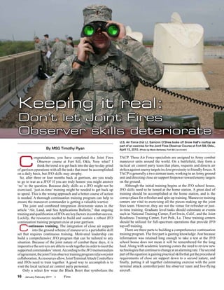 Keeping it real:
Don’t let Joint Fires
Observer skills deteriorate
                                                                          U.S. Air Force 2nd Lt. Eamonn O'Shea looks off Snow Hall's rooftop as
                                                                          part of an exercise for the Joint Fires Observer Course at Fort Sill, Okla.,
                     By MSG Timothy Ryan                                  April 15, 2010. (Photo by Marie Berberea, Fort Sill Cannoneer)




C
            ongratulations, you have completed the Joint Fires            TACP. These Air Force specialists are assigned to Army combat
               Observer course at Fort Sill, Okla. Now what? I            maneuver units around the world. On a battlefield, they form a
               think the trend is to get back into the day-to-day grind   tactical air control party team that plans, requests and directs air
of garrison operations with all the tasks that must be accomplished       strikes against enemy targets in close proximity to friendly forces. A
on a daily basis, but JFO skills may atrophy.                             TACP is generally a two-airman team, working in an Army ground
  So, after three or four months back at garrison, are you ready          unit and directing close air support firepower toward enemy targets
to go to war as a JFO? If you are truly honest you might answer           on the ground.
‘no’ to the question. Because daily skills as a JFO might not be              Although the initial training begins at the JFO school house,
exercised, ‘just-in-time’ training might be needed to get back up         JFO skills need to be honed at the home station. A great deal of
to speed. This is the wrong approach and a better course of action        training should be accomplished at the home station, and is the
is needed. A thorough continuation training program can help to           correct place for refresher and spin-up training. Maneuver training
ensure the maneuver commander is getting a valuable warrior.              centers are vital to exercising all the pieces making up the joint
    The joint and combined integration directorate states in the          fires team. However, they are not the venue for refresher or just-
article “Air, Land, and Sea Applications Bulletin,” that ongoing          in-time training. Graduate level tasks should culminate at events
training and qualification of JFOs are key factors in combat success.     such as National Training Center, Fort Irwin, Calif., and the Joint
Luckily, the resources needed to build and sustain a robust JFO           Readiness Training Center, Fort Polk, La. These training centers
continuation training program exist at your garrison.                     should be utilized for full-spectrum operations that provide JFO

 C      ontinuous training. The integration of close air support
           into the ground scheme of maneuver is a perishable skill
set that requires continuous training. Motivated leadership can
                                                                          top-off training.
                                                                              There are three parts to building a comprehensive continuation
                                                                          training program. The first part is gaining knowledge. Just because
build a comprehensive JFO program that can be tailored to any             information was retained long enough to take a test at the JFO
situation. Because of the joint nature of combat these days, it is        school house does not mean it will be remembered for the long
imperative the services are able to work together in order to meet the    haul. Along with academic learning comes the need to review new
supported commanders’ intent. According to the JFO memorandum             technologies that continue to change at an alarming rate. The second
of agreement, the joint Fires observer training program relies on joint   part of the equation is gaining practical skills that get the procedural
collaboration. As resources allow, Joint Terminal Attack Controllers      requirements of close air support down to a second nature, and
and JFOs need to train together. A good way to accomplish is to           finally, putting it all together culminating exercise with the joint
visit the local tactical air control party personnel.                     terminal attack controller/joint fire observer team and live-flying
    Only a select few wear the Black Beret that symbolizes the            aircraft.
16   January-February 2011   •    Fires
 