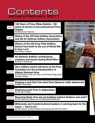 Contents
January-February 2011

              100 Years of Fires; Fires Bulletin- 100                           Operational culture
              years of service to the professional Fires
Page 4
                                                                                Excellence Culture a
              Soldier
              By MG David D. Halverson                                          the standard for the
                                                                                By Dr. Mahir J. Ibrahimov
              Status of the US Field Artillery Association
Page 6
              and US Air Defense Artillery Association

              History of the US Army Field Artillery
Page 7
              School from birth to the eve of World War
              II: Part I of II
              By Dr. Boyd L. Dastrup


              Air Defense Artillery contributions,
Page 11       solutions and issues during World War I
              By David A. Christensen


              New artillery school will serve as the Fires
              foundation for the professionalism of
Page 13       Afghan National Army
              By LTC Charles D. Kirby, U.S. Army, and LTC Richard Vagg, Royal                          Volum

              Australian Artillery



Page 16       Keeping it real: Don’t let Joint Fires Observer skills deteriorate
              By MSG Timothy Ryan



Page 19       Employing joint Fires in Afghanistan
              By LTC John C. Allred


Page 30       Bouncing Back: How are we building resilient Soldiers and units?
              By COL (Ret) Joyce DiMarco and LTC (Ret) Richard McConnell


              Millennials and transformational leaders: A winning team for the
Page 38       future — Part II of II
              By COL James E. Lackey, Professor Gene Kamena and COL Paul Calvert




2
Headquarters, Department of the Army •Fires
     January-February 2011 •          PB644-11-1
 