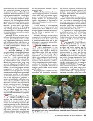 enemy. They must have an understanding of         and other abilities that pertain to a specific      and conflict resolution; leadership and
how other people think and act, as well as        geographic area.                                    influence; cultural evaluation, synthesis, and
an appreciation of cross-cultural diversity           Additional characteristics of cross-            predictive analysis during staff planning;
and beliefs. This cultural sensitivity is just    cultural competence includes awareness of           and many other abilities that pertain to a
as important within a Soldier’s organization      culture and of one’s own cultural context,          specific area of operations.
and with other sister services and allies,        general cross-cultural schema and culture-              It’s also the ability to adopt perspectives
as it is in engaging indigenous people            analytic models, and an increasingly                common to that culture; ability to regulate
and threats who exist within the contested        complex understanding of the impact of              one’s own behavior, communication, and
operational environment. In order to meet         culture on military planning and operations         emotional expression to match cultural
these operational and environmental               (knowledge).                                        norms where appropriate. Includes positive
demands, we must enrich our leader                    Critical aspects of cross-cultural              attitudes toward the population and
training and education by leveraging              competence are interpersonal and                    motivation to learn about the culture, to
and adapting training methodologies to            communication skills, flexibility in seeing         include how they make decisions.
replicate complexity and hybrid threats in        different cultural frames and perspectives,             A combination of both competencies
the institutional classroom, at home-station      and the ability to regulate one’s own               acquired during the cycle of training,
and while deployed.                               reactions (skills).                                 education and experience would help
    Assessing the field artillery and air             Necessary ingredients of cross-cultural         overcome the ‘culture shock,’ and give
defense artillery community’s requirements,       competence are non-ethnocentric attitudes,          Soldiers the ability to adjust to an indigenous
we must develop leaders who have the              motivation to learn about culture and               culture as quickly as possible to get the
core competencies to visualize, articulate        to update one’s knowledge base as new               mission done.
and build partnerships and alliances; to
effectively lead organizations; and be able
                                                  information is encountered and the ability
                                                  to empathize (attributes).                           G        overnance. The TRADOC Deputy
                                                                                                                  Chief of Staff, G-2 serves as
to adapt to unanticipated, changing and
uncertain situations.                              R      egional competence. Another
                                                             major component of the
                                                                                                      the executive agent for the CG, TRADOC
                                                                                                      as culture and foreign language lead for

 T      he Army Culture and Foreign
        Language Strategy. To meet
these operational and cultural challenges,
                                                  culture development program is regional
                                                  competence. This concept is defined as
                                                  a set of knowledge, skills, and attributes
                                                                                                      the Army. The commander, Combined
                                                                                                      Arms Center, TRADOC is the lead for
                                                                                                      implementation of culture and foreign
the Army’s goal as defined in the Army            related to a particular country, region,            language career development within all
Culture and Foreign Language Strategy,            organization, or social group, which                TRADOC organizations. The Army Culture
dated Dec. 1, 2009, is to develop and             enables effective adaptation to that specific       and Foreign Language Management Office
maintain expeditionary forces that are led        culture. Additional characteristics include         is delegated ACFLS implementation
by Soldiers who are ready to deploy and           awareness of the historical, political,             management authority from the TRADOC
operate effectively anywhere in the world         cultural (including linguistic and religious),      DCS G-2. Fragmentary Order 18 (weekly) to
across the full spectrum of conflict. This will   sociological (including demographic),               OPORD 09-008, TRADOC Campaign Plan
require leaders who have sufficient cross-        economic, and geographic dimensions of              10-11 outlines specific tasks to TRADOC
cultural, regional and foreign language           a foreign country, global region, or other          commanders, staff and subordinate
competencies to enable the successful             specific culture.                                   organizations on implementing the Army
execution of military operations…not only             Acquiring regional competence enables           Culture and Foreign Language Strategy.
an understanding of the culture and language      negotiation and persuasion; mediation               TRADOC centers and schools, in their roles
in a particular area, but an understanding
of the implications these considerations
have on how operations are conducted. To
achieve this goal, leaders and Soldiers must
increase their cultural knowledge through
operational experience, self-development,
or as a learning opportunity during their
professional military education. Within
the Training and Doctrine Command,
this will require schools and centers to
develop, integrate and deliver cross-cultural
education within their respective programs
of instruction.

 C       ross-cultural competence. This
           is a set of knowledge, skills and
attributes that enables Soldiers to adapt
effectively in any environment. It can
develop over time through experience, but
can be accelerated by principled learning
methods. Cross-cultural competence enables
negotiation and persuasion; mediation
                                                  SSG Caleb Welch of 1-178th Field Artillery Battalion, South Carolina Army National Guard interacts
and conflict resolution; leadership and
                                                  with children on a rural road in Laghman province, Afghanistan, during a engineering assessment,
influence; cultural evaluation, synthesis, and    Aug. 18, 2010. (U.S. Army photo)
predictive analysis during staff planning;
                                                                                            sill-www.army.mil/firesbulletin/ • January-February 2011   23
 