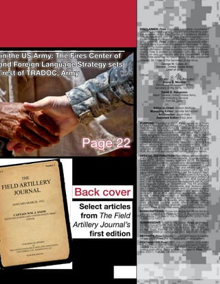 DISCLAIMER: Fires, a professional bulletin, is published
                                                                                           bimonthly by Headquarters, Department of the Army under
                                                                                           the auspices of the Fires Center of Excellence (Building
                                                                                           758, McNair Road), Fort Sill, Okla. The views expressed are
                                                                                           those of the authors and not the Department of Defense
                                                                                           or its elements. Fires’ content doesn’t necessarily reflect
                                                                                           the U.S. Army’s position or supersede information in other
                                                                                           official Army publications. Use of news items constitutes
                                                                                           neither affirmation of their accuracy nor product endorse-
                                                                                           ments. Fires is printed by Monarch Litho Inc., a private
 in the US Army: The Fires Center of                                                       firm in no way connected with the Department of the
                                                                                           Army. Fires assumes no responsibility for any unsolicited
                                                                                           material. By Order of the Secretary of the Army:
 and Foreign Language Strategy sets                                                                           George W. Casey Jr.
                                                                                                         General, United States Army
                                                                                                                   Chief of Staff
e rest of TRADOC, Army                                                                     Official:

                                                                                                               Joyce E. Morrow
                                                                                                          Administrative Assistant to the
                                                                                                         Secretary of the Army, 1029202
                                                                                                              David D. Halverson
                                                                                                        Major General, United States Army
                                                                                                              Commanding General
                                                                                                                  Fort Sill, Okla.

                                                                                                        Editor-in-Chief: Sharon McBride
                                                                                                       Managing Editor: Jennifer McFadden
                                                                                                            Art Director: Jason Kelly
                                                                                                          Assistant Editor: Paul Jiron
                                                                                           PURPOSE: Founded in 2007, Fires serves as a forum
                                                                                           for the professional discussions of U.S. Army and Marine
                                                                                           Field Artillery (FA) and Army Air Defense Artillery (ADA)
                                                                                           professionals, both active and Reserve Component (RC);
                                                                                           disseminates professional knowledge about the FA’s and
                                                                                           ADA’s progress, developments and best use in cam-


                                                                   Page 22
                                                                                           paigns; cultivates a common understanding of the power,
                                                                                           limitations and application of joint Fires, both lethal and
                                                                                           nonlethal; fosters joint Fires interdependency among the
                                                                                           armed services; and promotes the understanding of and
                                                                                           interoperability between the FA’s and ADA’s active and RC
                                                                                           units—all of which contribute to the good of the FA and
                                                                                           ADA, Army, joint and combined forces, and our nation.
                                                                                           OFFICIAL DISTRIBUTION: Free copies are sent to USA
                                                                                           and USMC FA units: FA/Fires brigade, brigade combat
                                                                                           team (BCT), Stryker cavalry regiment (SCR), FA Marine
                                                                                           regiment and battlefield coordination detachment (BCD)
                                                  Number 1.                                headquarters; 13 per FA/Fires battalion/squadron; 3 per
                                                                                           fire support element (FSE), Fires and effects cell (FEC),
                                                                                           effects coordination cell (ECC) fire support cell (FSC), and
me I.                                                                                      separate battery or detachment; 2 per fire support team
                                                                                           (FIST); and 1 per Master Gunner. Free copies to Army ADA
                                                                                           units: 7 per air and missile defense command (AAMDC)
                        THE                                                                and ADA brigade headquarters; 13 per ADA battalion;
              ILLERY
                                                                                           and 3 per air defense airspace management cell (ADAM)

     IELD ART
                                                                                           and separate battery or detachment. The FA and ADA
   F                                                                                       Schools’ departments, directorates and divisions each

        JOURNAL                                                  Back cover
                                                                                           get 2 copies. Other Army branch and US armed services
                                                                                           units/organizations and US government agencies that
                                                                                           work with FA or ADA personnel, equipment, doctrine,
                                                                                           tactics, training organization or leadership issues may
                                                                                           request a free copy—including, but not limited to—ROTCs,
                                                                                           recruiting commands, libraries, attaches, liaison officers,
                                         1911
                     -MARCH,                                                               state adjutants general, public affairs offices, military
              JANUARY
                                                                   Select articles         academies, laboratories, arsenals, major commands, etc.
                                                                                           Contact Fires at http://sill-www.army.mil/firesbulletin/.
                                                                                           SUBSCRIPTIONS: Those not eligible for official distribu-
                                    SNOW ARMY
                          IN WM. J.
               CAPTA
        SIXTH FIEL
                   D ARTILLE
                             RY, UNITED
                           EDITOR
                                        ES
                                        STAT
                                                                   from The Field          tion may subscribe to Fires via the U.S. Superintendent of
                                                                                           Documents, P.O. Box 37154, Pittsburgh, PA 15250-7954
                                                                                           (1-866-512-1800).

                                                                 Artillery Journal’s       SUBMISSIONS: Email to the Editor, Fires, at firesbul-
                                                                                           letin@conus.army.mil; mail to P.O. Box 33311, Fort Sill,
                                                                                           OK 73503-0311; overnight to Building 758, Room 7,
                                                                                           McNair Road, Fort Sill, OK 73503-5600; or call at DSN
                                                                       first edition       639-5121/6806 or commercial (580) 442-5121/6806.
                                                                                           REPRINTS: Fires is pleased to grant permission to reprint;
                                                                                           please credit Fires, the author(s) and photographers.
                                            RLY                                            POSTMASTER: Fires (USPS 309-010) (ISSN 1935-4096)
                                  D QUARTE
                        PUBLISHE                             N                             is published bimonthly; periodical postage paid by Depart-
                                   BY               SOCIATIO
                                            LLERY AS C.                                    ment of the Army at Lawton, OK 73501 and an additional
                                   ELD ARTI
                         STATES FI ., WASHINGTON, D.                                       mailing post office. Send address changes to Fires, P.O.
            TH E UNITED      REET N. W
                   1744 G ST                                                               Box 33311, Fort Sill, OK 73503-0311.
                                         ANNUM
                               $4.00 PER




                                                                                   sill-www.army.mil/firesbulletin/ • January-February 2011    3
 