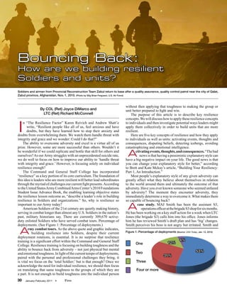 Bouncing Back:
How are we building resilient
Soldiers and units?
Soldiers and airmen from Provincial Reconstruction Team Zabul return to base after a quality assurance, quality control patrol near the city of Qalat,
Zabul province, Afghanistan, Nov. 1, 2010. (Photo by SSg Brian Ferguson, U.S. Air Force)


                                                                                without then applying that toughness to making the group or
                By COL (Ret) Joyce DiMarco and                                  unit better prepared to fight and win.
                 LTC (Ret) Richard McConnell                                        The purpose of this article is to describe key resilience
                                                                                concepts. We will discuss how to apply these resilience concepts


I
    n “The Resilience Factor” Karen Reivich and Andrew Shatt’e                  to individuals and then investigate potential ways leaders might
       write, “Resilient people like all of us, feel anxious and have           apply them collectively in order to build units that are more
       doubts, but they have learned how to stop their anxiety and              resilient.
doubts from overwhelming them. We watch them handle threat with                     Here are five key concepts of resilience and how they apply
integrity and grace and we wonder: Could I do that?”                            to individuals as well as units: activating events, thoughts and
    The ability to overcome adversity and excel is a virtue all of us           consequences, disputing beliefs, detecting icebergs, avoiding
prize. However, some are more successful than others. Wouldn’t it               catastrophizing and emotional intelligence.
be wonderful if we could replicate and bottle that skill for others and
ourselves? As our Army struggles with an unprecedented suicide rate,
we do well to focus on how to improve our ability to ‘handle threat
                                                                                  A    ctivating events, thoughts, and consequences. “The bad
                                                                                           news is that having a pessimistic explanatory style can
                                                                                have a big negative impact on your life. The good news is that
with integrity and grace.’ However, is focusing solely on individual            you can change your explanatory style for better,” according
resilience enough?                                                              to Brett and Kate Mckay’s article, “Building Your Resiliency:
    The Command and General Staff College has incorporated                      Part 1, An Introduction.”
“resilience” as a key portion of its core curriculum. The foundation of             Most people’s explanatory style of any given adversity can
this idea is leaders who are more resilient will better lead subordinates       greatly affect what they believe about themselves in relation
through the myriad of challenges our current fight presents. According          to the world around them and ultimately the outcome of that
to the United States Army Combined Arms Center’s 2010 Foundations               adversity. Have you ever known someone who seemed unfazed
Student Issue Advance Book, the enabling learning objective states              by adversity? The moment they encounter adversity, they
the resilience lesson outcome as, “describe a leader’s role in building         immediately determine a way to overcome it. What makes them
resilience in Soldiers and organizations.” So, why is resilience so             so capable of bouncing back?
important to our Army today?
    American Soldiers of the 21st century are quietly making history,
serving in combat longer than almost any U.S. Soldiers in the nation’s
                                                                                  A      case study. MAJ Smith has been the assistant S3,
                                                                                            operations officer at the brigade S3 shop for six months.
                                                                                He has been working on a key staff action for a week when LTC
past, military historians say. There are currently 309,670 active-              Jones (the brigade S3) calls him into his office. Jones informs
duty enlisted Soldiers who have served combat tours. Percentage of              him he has reviewed Smith’s draft plan and has ‘big’ changes.
deployments. (See Figure 1: Percentage of deployments.)                         Smith perceives his boss is not angry but irritated. Smith and

 A      rmy combat tours. As the above quote and graphic indicates,
           building resilience into Soldiers, despite their current
deployment rotations, is essential. It is no surprise that resilience
                                                                                Figure 1: Percentage of deployments (Source: USA Today, Jan. 12, 2010)


training is a significant effort within the Command and General Staff                                                      4%
                                                                                        One                      12%
College. Resilience training is focusing on building toughness and the
ability to bounce back from adversity – not just physical but mental                                                                    53%
and emotional toughness. In light of the current tempo of deployments,                  Two
                                                                                                              31%
paired with the personal and professional challenges they bring, it
is vital we focus on the ‘total Soldier;’ but is that enough? Once we                   Three
acknowledge the need for individual resilience, we should then focus
on translating that same toughness to the groups of which they are                      Four or more
a part. It is not enough to build toughness into the individual person
30   January-February 2011   •     Fires
 