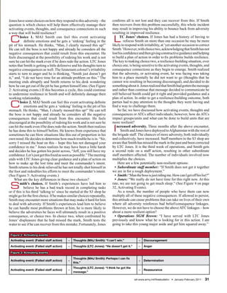 Jones have some choices on how they respond to this adversity – the       confirms all is not lost and they can recover from this. If Smith
question is which choice will help them effectively manage their          then recovers from this problem successfully, this whole incident
activating events, thoughts, and consequence connections in such          may result in improving his ability to bounce back from adversity
a way that will build resilience?                                         resulting in improved resilience.

 C       hoice 1. MAJ Smith can feel this event activating
            definite emotions and he gets a ‘sinking’ feeling in the
pit of his stomach. He thinks, “Man, I clearly messed this up!”
                                                                           L    TC Jones’ choices. If Jones has had a history of having to
                                                                                   refocus Smith on more than one occasion he may be more
                                                                          likely to respond with irritability, at ‘yet another occasion to correct
He can tell the boss is not happy and already he considers all the        Smith.’ However, with choice two, acknowledging that Smith has not
negative consequences that could result from this encounter. He           lost his confidence and then giving constructive guidance and helping
feels discouraged at the possibility of redoing his work and is not       to build a plan of action in order to fix problems builds resilience.
sure he can hit the mark even if he does redo the action. LTC Jones       The key to making choice two, a resilience-building situation, over
notes that Smith is getting a little defensive and his thoughts turn to   choice one, is being sensitive to the activating events, thoughts, and
negative consequences as well. The lieutenant colonel’s irritability      consequence connections as they begin to emerge. Smith realized
starts to turn to anger and he is thinking, “Smith just doesn’t get       that the adversity, or activating event, he was facing was taking
it,” and, “I do not have time for an attitude problem on this.” The       him to a place mentally he did not want to go (thoughts that he
meeting ends abruptly and Smith returns to his desk wondering             cannot win resulting in becoming discouraged), and decided to do
how he can get out of the pit he has gotten himself into. (See Figure     something about it. Jones realized that Smith had gotten the message
2: Activating events.) If this becomes a cycle, this could continue       and rather than continue that message decided to communicate he
to undermine resilience in Smith and will definitely damage their         still believed Smith could get it right and provided guidance and a
working relationship.                                                     plan of action. In order to get a resilience-building outcome, both

 C       hoice 2. MAJ Smith can feel this event activating definite
            emotions and he gets a ‘sinking’ feeling in the pit of his
stomach. He thinks, “Man, I clearly messed this up!” He can tell
                                                                          parties had to pay attention to the thoughts they were having and
                                                                          find a way to challenge them.
                                                                               So far, we have discussed how activating events, thoughts and
the boss is not happy and already he considers all the negative           consequences or ATCs affect individuals; however, how do ATCs
consequences that could result from this encounter. He feels              impact groups/units and what can be done to build units that are
discouraged at the possibility of redoing his work and is not sure he     more resilient?
can hit the mark even if he does redo the action. Smith then realizes
he has done this to himself before. He knows from experience that
sometimes he can blow situations like this out of proportion in his
                                                                           I  ncreased adversity. Three months after the above encounter,
                                                                                 Smith and Jones have deployed to Afghanistan with the rest of
                                                                          the brigade staff. The chances of more adversity, both individually
own mind. He decides to determine how much trouble he is in. “Sir,        and collectively, have increased. Staff members in the S3 shop are
sorry I missed the boat on this – hope this has not damaged your          aware that Smith has missed the mark in the past and been corrected
confidence in me.” Jones realizes he may have been a little harsh         by LTC Jones. It is the third week of operations, and Smith gets
and decides he has gotten his point across, “Jeff, you still have my      a second redo on a staff action, resulting in other subordinate
confidence. Let’s just get this fixed as soon as possible.” The meeting   staff members affected. The number of individuals involved now
ends with LTC Jones giving clear guidance and a plan of action on         multiplies the choices.
how to make up the lost time and meet the commander’s intent.                  Here are a few potentially non-resilient options:
Smith returns to his desk relieved he has not totally shot himself in       • Subordinate staff member: “If Smith does not get it together
the foot and redoubles his efforts to meet the commander’s intent.        we are in for a rough deployment.”
(See Figure 3: Activating events.)                                          • Smith: “Man the boss is just riding me. How can I get off his list?”
    What are the key differences in these two choices?                      • Jones: “We really do not have time for this right now. At this

 S       mith’s choices. If Smith’s experiences have led him to
            believe he has a bad track record in completing tasks
or if this is his third ‘talking to’ since he started at the S3 shop he
                                                                          rate, we are not going to get much sleep.” (See Figure 4 on page
                                                                          32, Activating Events).
                                                                               As a result, the number of people who have them can now
might go for the first choice. If he makes similar choices repeatedly,    multiply all of these negative consequences. If allowed to persist,
Smith may encounter more situations that may make it hard for him         this attitude can cause problems that can take on lives of their own
to deal with adversity. If Smith’s experiences lead him to believe        where all adversity reinforces bad belief/consequence linkages.
he can handle most problems thrown at him, he is more likely to           However, we do not have to choose the above ATC linkages – how
believe the adversities he faces will ultimately result in a positive     about a more resilient option?
consequence, or choice two. In choice two, when confronted by               • Operations SGM Brown: “I have served with LTC Jones
Jones’ displeasure that he had missed the mark, Smith tests the           previously and know what he is looking for in this action. I am
water to see if he can recover from this mistake. Fortunately, Jones      going to take this young major aside and get him squared away.”

 Figure 2: Activating events
 Activating event: (Failed staff action)   +   Thoughts (MAJ Smith): “I can’t win.”            =   Discouragement
 Activating event: (Failed staff action)   +   Thoughts (LTC Jones): “He doesn’t get it.”      =   Anger

 Figure 3: Activating events
                                               Thoughts (MAJ Smith): Perhaps I can fix
 Activating event: (Failed staff action)   +                                                   =   Determination
                                               this.”
                                               Thoughts (LTC Jones): “I think he got the
 Activating event: (Failed staff action)   +                                                   =   Reassurance
                                               message.”

                                                                                            sill-www.army.mil/firesbulletin/ • January-February 2011   31
 