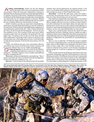 A       voiding catastrophizing. People can fall into thinking
           traps by focusing on the worst-case interpretation of their
circumstances. When the worst-case interpretation continues to
                                                                           standard. Jones will be impressed by my inspired solution. I will
                                                                           receive an incredible OER resulting in selection below the zone. I
                                                                           will conclude my career as Chief of Staff of the Army.”
deteriorate because the person dwells on it, serious detrimental effects        Most likely: “I will fix the staff action. Jones will realize I
to resiliency can result. In their article, “Building Your Resiliency,”    screwed this one up but that I fixed it. Life will continue as before
the McKays call this thinking-trap catastrophizing. Catastrophizing        only now I have learned what not to do next time.”
can stand in the way of a resilient response to adversity. Military             Once Smith has completed this inner dialog, he has successfully
units can fall into similar collective thinking traps that can stand in    seen his left and right limits. He can realize if the best case is not
the way of dealing effectively with adversity as a group.                  likely to happen, then the worst case is equally not likely. Smith is
    Smith’s situation is one that can easily lead to catastrophizing.      now able to determine the most likely option and make plans for
When Jones counseled Smith about failing to meet his standard on           dealing with it. In this way, he is able to put his catastrophizing ‘in
the staff action, Smith could start catastrophizing by engaging in an      perspective’ and escape this thinking trap in favor of a more resilient
inner dialog that could look like this: “Man, I clearly messed this        response. So how can catastrophizing affect an entire group?
up! This is not the first time this has happened – the boss has truly           Again, once a group becomes involved, the chance for many
lost confidence in me. This is going to really mess up my officer          interpretations becomes a challenge. However, leaders can make a
evaluation report and I am not going to be promoted to the next            significant impact in preventing both individuals and groups from
higher rank. I am going to have to get out of the Army and find            catastrophizing. In the case of Smith struggling with meeting Jones’
other employment. I am going to have to learn to sell shoes at the         guidance in Afghanistan, the possibilities for catastrophizing are
discount shoe store in the rough section of town. I will not be able       significant.
to make the house payment, I will lose the house and my wife will               Here is a way it could look. “If Smith does not get it together
leave me.”                                                                 we are in for a rough deployment. I saw this last deployment down
    Clearly, this thinking only gets worse with further reflection         range, where we had multiple re-dos and people were down to three
and without some way to reverse the trend; Smith’s resilience will         hours of sleep a night. This is how horrible accidents occur – I
be adversely affected. How can we combat catastrophizing?                  could see someone hit by a truck or worse because of people not

 G       et some perspective. In the same article by the McKays,
            combating catastrophizing is a process of “putting it in
perspective.” In Smith’s situation, a way to combat catastrophizing
                                                                           getting enough rest. I could see us getting a lot of people killed at
                                                                           this rate.”
                                                                                It does not take much for this thinking to spiral down to the most
would be something like this:                                              pessimistic interpretation possible with the potential of adversely
    Worst case: already accomplished by catastrophizing: “Man, I           affecting unit morale. The difference between the unit’s situation and
clearly messed this up! This is not the first time this has happened-      Smith’s inner dialog is more than one person on the staff might be
the boss has truly lost confidence in me…etc.”                             sharing some or all elements of this catastrophic style of thinking.
    Best case: “I will not only fix the staff action but will exceed the   It is up to leaders working diligently to change this narrative in the

SGT James Small (right) helps SPC Andreas Plaza up a mountainside in the Towr Gahr Pass, Nangarhar province, Afghanistan, Nov. 6, 2010. The
Soldiers climbed up and down a 4,000-foot mountain to visit the town of Gurem for the first time. (Photo by SSG Ryan C. Matson, U.S, Army)




                                                                                           sill-www.army.mil/firesbulletin/ • January-February 2011   33
 