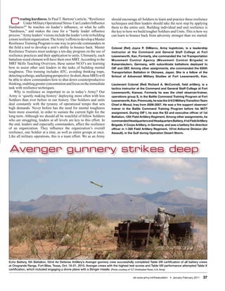 C      reating hardiness. In Paul T. Bartone’s article, “Resilience
           Under Military Operational Stress: Can Leaders Influence
Hardiness?” he touches on leader’s influence, or what he calls
                                                                            should encourage all Soldiers to learn and practice these resilience
                                                                            techniques and then leaders should take the next step by applying
                                                                            them to the entire unit. Building individual and unit resilience is
“hardiness,” and makes the case for a “hardy leader influence               the key to how we build tougher Soldiers and Units. This is how we
process.” Army leaders’ visions include the leader’s role in building       can learn to bounce back from adversity stronger than we started.
a more resilient organization. The Army’s efforts to develop a Master
Resilience Training Program is one way to provide commanders in
the field a tool to develop a unit’s ability to bounce back. Master         Colonel (Ret) Joyce P. DiMarco, Army logistician, is a leadership
Resilience Trainers must undergo a ten-day program on the use of            instructor at the Command and General Staff College at Fort
resilience practices and their application to units. Ultimately, each       Leavenworth, Kan. Formerly, she commanded the 1st Transportation
battalion-sized element will have their own MRT. According to the           Movement Control Agency (Movement Control Brigade) in
MRT Skills Teaching Overview, these senior NCO’s are learning               Kaiserslautern, Germany, with subordinate battalions deployed to
how to assist other unit leaders in the tasks of building mental            OIF and OEF. Among other assignments, she commanded the 835th
toughness. This training includes ATC, avoiding thinking traps,             Transportation Battalion in Okinawa, Japan. She is a fellow of the
detecting icebergs, and keeping perspective. In short, these MRTs will      School of Advanced Military Studies at Fort Leavenworth, Kan.
be able to show commanders how to shut down counterproductive
thinking, enabling greater concentration and focus on the immediate         Lieutenant Colonel (Ret) Richard A. McConnell, field artillery, is a
task with resilience techniques.                                            tactics instructor at the Command and General Staff College at Fort
    Why is resilience so important to us in today’s Army? Our               Leavenworth, Kansas. Formerly he was the chief observer/trainer,
Army is ‘quietly making history’ deploying more often with less             operations group S, in the Battle Command Training Program at Fort
Soldiers than ever before in our history. Our Soldiers and units            Leavenworth, Kan. Previously, he was the 3/4/2 Military Transition Team
deal constantly with the tyranny of operational tempo that sets             Chief in Mosul, Iraq from 2006-2007. He was a fire support observer/
high demands. Never before has the need for mental toughness                trainer in the Battle Command Training Program before his MiTT
been more essential, in order to sustain the current fight for the          assignment. During OIF I, he was the S3 and executive officer of 1st
long term. Although we should all be watchful of fellow Soldiers            Battalion, 12th Field Artillery Regiment. Among other assignments, he
who are struggling, leaders at all levels are key to this effort. In        commanded Headquarters and Headquarters Battery, 41st Field Artillery
the end, leaders and especially commanders, affect the resilience           Brigade, V Corps Artillery, in Germany, and was a battery fire direction
of an organization. They influence the organization’s overall               officer in 1-320 Field Artillery Regiment, 101st Airborne Division (Air
resilience, one Soldier at a time, as well as entire groups at once.        Assault), in the Gulf during Operation Desert Storm.
Like all military operations, this is a team effort. We as an Army


Avenger gunnery strikes deep




Echo Battery, 5th Battalion, 52nd Air Defense Artillery’s Avenger gunnery crew successfully completed Table VIII certification of all battery crews
at Orogrande Range, Fort Bliss, Texas, Oct. 18-21, 2010. Avenger crews with the highest test scores and Table VIII performance attempted Table X
certification, which included engaging a drone plane with a Stinger missile. (Photo courtesy of 1LT Christopher Rossi, U.S. Army)

                                                                                            sill-www.army.mil/firesbulletin/ • January-February 2011   37
 