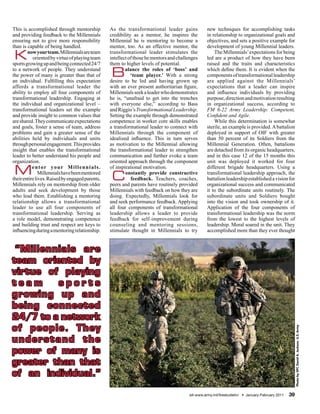 This is accomplished through mentorship          As the transformational leader gains             new techniques for accomplishing tasks
and providing feedback to the Millennials        credibility as a mentor, he inspires the         in relationship to organizational goals and
ensuring not to give more responsibility         Millennial he is mentoring to become a           objectives, and sets a positive example for
than is capable of being handled.                mentor, too. As an effective mentor, the         development of young Millennial leaders.

K       now your team. Millennials are team
           oriented by virtue of playing team
sports growing up and being connected 24/7
                                                 transformational leader stimulates the
                                                 intellect of those he mentors and challenges
                                                 them to higher levels of potential.
                                                                                                      The Millennials’ expectations for being
                                                                                                  led are a product of how they have been
                                                                                                  raised and the traits and characteristics
to a network of people. They understand
the power of many is greater than that of
an individual. Fulfilling this expectation
                                                 B       alance the roles of ‘boss’ and
                                                            ‘team player.’ With a strong
                                                 desire to be led and having grown up
                                                                                                  which define them. It is evident when the
                                                                                                  components of transformational leadership
                                                                                                  are applied against the Millennials’
affords a transformational leader the            with an ever present authoritarian figure,       expectations that a leader can inspire
ability to employ all four components of         Millennials seek a leader who demonstrates       and influence individuals by providing
transformational leadership. Engaging at         he is, “unafraid to get into the trenches        purpose, direction and motivation resulting
the individual and organizational level –        with everyone else,” according to Bass           in organizational success, according to
transformational leaders set the example         and Riggio’s Transformational Leadership.        FM 6-22 Army Leadership: Competent,
and provide insight to common values that        Setting the example through demonstrated         Confident and Agile.
are shared. They communicate expectations        competence in worker core skills enables             While this determination is somewhat
and goals, foster a sense of team, address       a transformational leader to connect with        sterile, an example is provided. A battalion
problems and gain a greater sense of the         Millennials through the component of             deployed in support of OIF with greater
abilities held by individuals and units          idealized influence. This in turn serves         than 50 percent of its Soldiers from the
through personal engagement. This provides       as motivation to the Millennial allowing         Millennial Generation. Often, battalions
insight that enables the transformational        the transformational leader to strengthen        are detached from its organic headquarters,
leader to better understand his people and       communication and further evoke a team           and in this case 12 of the 15 months this
organization.                                    oriented approach through the component          unit was deployed it worked for four

 M         entor your Millennials.
               Millennials have been mentored
their entire lives. Raised by engaged parents,
                                                 of inspirational motivation.

                                                  C      onstantly provide constructive
                                                            feedback. Teachers, coaches,
                                                                                                  different brigade headquarters. Using a
                                                                                                  transformational leadership approach, the
                                                                                                  battalion leadership established a vision for
Millennials rely on mentorship from older        peers and parents have routinely provided        organizational success and communicated
adults and seek development by those             Millennials with feedback on how they are        it to the subordinate units routinely. The
who lead them. Establishing a mentoring          doing. Expectedly, Millennials look for          subordinate units and Soldiers bought
relationship allows a transformational           and seek performance feedback. Applying          into the vision and took ownership of it.
leader to use all four components of             all four components of transformational          Application of the four components of
transformational leadership. Serving as          leadership allows a leader to provide            transformational leadership was the norm
a role model, demonstrating competence           feedback for self-improvement during             from the lowest to the highest levels of
and building trust and respect are keys to       counseling and mentoring sessions,               leadership. Moral soared in the unit. They
influencing during a mentoring relationship.     stimulate thought in Millennials to try          accomplished more than they ever thought


 “Millennials are
team oriented by
virtue of playing
team     sports
growing up and
being connected
24/7 to a network
of people. They
                                                                                                                                                        Photo by SPC David A. Jackson, U.S. Army




understand the
power of many is
greater than that
of an individual.”

                                                                                        sill-www.army.mil/firesbulletin/ • January-February 2011   39
 