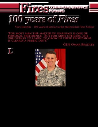 Fires                                               COMMANDING GENERAL’S
                                                                        FORWARD


    100 years of Fires
            Fires Bulletin – 100 years of service to the professional Fires Soldier

“For most men the matter of learning is one of
personal preference. But for Army officers, the
obligation to learn, to grow in their profession,
is clearly a public duty.”
                                GEN Omar Bradley

    L
         earn from the past, keep an                                                                challenges and issues we all face. Two
         eye on the present, and prepare                                                            articles in particular, provide the context for
         for the future. This special                                                               the last 100 years. As with a democracy, the
commemorative edition marks the                                                                     maturity of the Fires Center of Excellence
100th anniversary of the Fires Bulletin                                                             will take time, but focus, the basics and our
magazine. The first edition January-                                                                chararacter will posture us well.
March 1911, known as the Field Artillery                                                                The first is a historical article by Dr. Boyd
Journal, started a proud tradition of                                                               L. Dastrup, the field artillery historian for
providing leaders and Soldiers with up                                                              the U.S. Army Field Artillery School. His
to date information on doctrine, tactics,                                                           article, “History of the U.S. Army Field
techniques, and procedures.                                                                         Artillery School from birth to the eve of
    Several of the articles in this issue touch                                                     World War II,” is part one of a two-part series
on challenges of the past, changes that                                                             that chronicles the many milestones and
brought us to the present and conditions                                                            achievements Fort Sill and the FA branch
they set for the future. Many of the themes                                                         have achieved since its inception a century
we talk about today are highlighted in the                                                          ago. Many challenges we face within the
historical articles of our branches and                                                             Army, our all-volunteer human capital,
validates Bradley’s quote as we address                                                             how to shape the force for the future fight,
similar issues today – “Happy 100th                                                                 and creating a professional organization in
Birthday – Fires Bulletin.” Therefore,                                                              a resource-constrained environment, are
we must be well grounded in the basics                                                              not new challenges, but are ones the Fires
of our warfighting function                                                                                             Force must deal with now
of Fires- our Army and our                                                                                              and in the future. We must
                                                          By MG David D. Halverson
country depend on it.                                                                                                   take an enterprise approach.
    The journal was born Commanding General of the U.S. Army Fires Center of Excellence                                       The School of Fires,
to meet the need of an                                          and Fort Sill, Okla.                                    like the Fires Bulletin,
U.S. Army Field Artillery                                                                                               overcame many challenges
branch that was setting the conditions for a professional training        as well. CPT Dan T. Moore, the first Commandant of the School
and education system and as a way to keep its members up to date          of Fires, visited several different European Artillery Schools
on the current professional tactics, techniques and procedures. CPT       before establishing the School of Fires at Fort Sill in September
William J. Snow (who later became MG Snow) came up with the               1911. He used the German School as the model which had combat
concept for the magazine and was also the first editor. Although          development, testing capability and training under one roof – much
resources were scarce, he worked tirelessly to get the magazine going     like the Fires Center of Excellence we have today. Another forward
in its formative years and it has developed into the professional         thinking officer, LTC Butner’s quote from 1923 could fit into our
bulletin we have today.                                                   current Joint and Combined Fires University Implementation
  Throughout the years the Fires Bulletin has gone through several        Plan…“The subject of Field Artillery is a life study and the school
name changes, reflecting Department of the Army policies, the             hopes to lay the foundation on sound principles for such study.
reoccurring splitting and merging of branches and various other           The artillery officer must continue the study of his profession,
changes that required a title change. Today, just as in 1911, the         or he will fail when the time comes to practice it. And failure in
bulletin serves as a professional outlet for the Fires forces to address  war means failure in life, for the Soldier.”(Dastrup, 2010). LTC
4    January-February 2011   •    Fires
 