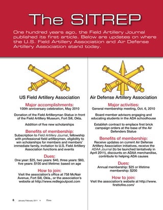 The SITREP
One hundred years ago, the Field Artillery Journal
published its first article. Below are updates on where
the U.S. Field Artillery Association and Air Defense
Artillery Association stand today.




       US Field Artillery Association                   Air Defense Artillery Association
             Major accomplishments:                                 Major activities:
       100th anniversary celebration, May 2010           General membership meeting, Oct. 6, 2010
Donation of the Field Artilleryman Statue in front        Board member advisors engaging and
 of the Field Artillery Museum, Fort Sill, Okla.        educating students in the ADA schoolhouse
             Addition of five new scholarships            Establish contract to emplace first brick
                                                           campaign orders at the base of the Air
             Benefits of membership:                                 Defenders Statue
 Subscription to Field Artillery Journal, fellowship
 with professional field artillerymen, eligibility to         Benefits of membership:
  win scholarships for members and members’               Receive updates on current Air Defense
immediate family, invitation to U.S. Field Artillery     Artillery Association initiatives, receive the
        Association functions and events                 ADAA Journal (to be launched tentatively in
                                                        April 2011), discounts on ADAA merchandise,
                                  Dues:                        contribute to helping ADA causes
    One year: $25, two years: $40, three years: $60,
      five years: $100 and lifetime: based on age                          Dues:
                                                             Annual membership: $25 or lifetime
                              How to join:                          membership: $200
      Visit the association’s office at 758 McNair
      Avenue, Fort Sill, Okla., or the association’s                   How to join:
       website at http://www.redlegoutpost.com          Visit the association’s website at http://www.
                                                                        firsttofire.com/



6     January-February 2011   •    Fires
 