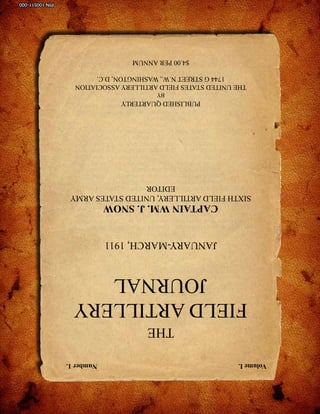 Volume I.                                                 Number 1.
                         THE
      FIELD ARTILLERY
          JOURNAL
             JANUARY-MARCH, 1911
             CAPTAIN WM. J. SNOW
    SIXTH FIELD ARTILLERY, UNITED STATES ARMY
                      EDITOR
                  PUBLISHED QUARTERLY
                           BY
      THE UNITED STATES FIELD ARTILLERY ASSOCIATION
           1744 G STREET N.W., WASHINGTON, D.C.
                     $4.00 PER ANNUM
                                       sill-www.army.mil/firesbulletin/ • January-February 2011   68
                                                                                    PIN 100511-000
 