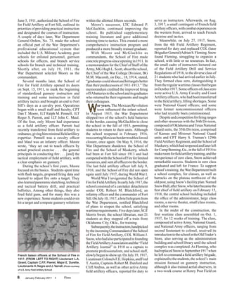 June 3, 1911, authorized the School of Fire            within the allotted fifteen seconds.                serve as instructors. Afterwards, on Aug.
for Field Artillery at Fort Sill, outlined its             Moore’s successor, LTC Edward P.                3, 1917, a small contingent of French field
priorities of providing practical instruction          McGlachlin, continued improving the                 artillery officers, with combat experience on
and designated the courses of instruction.             school. He published supplementary                  the western front, arrived to teach French
A couple of days later, War Department                 training literature and gave additional             doctrine and tactics.
General Orders, No. 73, made the school                training time to tactics. This created a more           Meanwhile, on July 27, 1917, Snow,
an official part of the War Department’s               comprehensive instruction program and               from the 4th Field Artillery Regiment,
professional educational system that                   produced a more broadly trained graduate.           reported for duty and replaced COL (later
included the U.S. Military Academy, post                   With Moore and McGlachlin as                    Brigadier General) Adrian S. Fleming. Snow
schools for enlisted personnel, garrison               commandants, the School of Fire made                found Fleming, struggling to organize a
schools for officers, and branch service               concrete progress since opening in 1911. In         school, with little or no resources. In fact,
schools for branch and technical training.             a memorandum for the Chief of Staff of the          the small cadre of instructors lectured out
Shortly after, on July 19, 1911, the                   Army, MG Hugh L. Scott, about the school,           of the Field Artillery Drill and Service
War Department selected Moore as the                   the Chief of the War College Division, BG           Regulations of 1916, to the diverse class of
commandant.                                            M.M. Macomb, on Dec., 18, 1914, stated,             21 students who had arrived earlier in July.
    Several months later, the School of                “graduates could shoot and hit targets better       They formed class zero, distinguishing it
Fire for Field Artillery opened its doors              than their predecessors of 1911-1913.” The          from the regular wartime classes that began
on Sept. 15, 1911, to mark the beginning               memorandum credited the improved firing             in October 1917. Some officers of class zero
of standardized gunnery instruction and                of FA batteries to the school and its graduates     were active U.S. Army Cavalry and Coast
training and some instruction in field                 who returned to their regiments and taught          Artillery officers, who had been transferred
artillery tactics and brought an end to Fort           their colleagues.                                   to the field artillery, filling shortages. Some

                                                        W
Sill’s days as a cavalry post. Operations                       ar years. The Mexican Revolution           were National Guard officers; and some
began with a small staff and faculty, CPT                       soon influenced the infant school.         were former noncommissioned officers
Dan T. Moore, 1LT Ralph M. Pennell, 1LT                In August 1915, the War Department                  who had recently been commissioned.
Roger S. Parrott, and 1LT John C. Maul.                shipped two of the school’s field batteries             Despite and competition for firing ranges
Of the four, only Moore had experience                 to the border, causing McGlachlin to close          and other resources with the 36th Division,
as a field artillery officer. Parrott had              the school in the fall of 1915, permitting          composed of Oklahoma and Texas National
recently transferred from field artillery to           students to return to their units. Although         Guard units, the 35th Division, comprised
ordnance, giving him minimal field artillery           the school reopened in February 1916,               of Kansas and Missouri National Guard
expertise. Pennell was a cavalry officer               reoccurring Mexican border troubles forced          units and CPT Harry S. Truman’s 129th
and Maul was an infantry officer. Moore                closure, once again. On May 9, 1916, the            Field Artillery Regiment, and the School of
wrote, “they set out to teach officers by              War Department shutdown the School of               Musketry, which had reopened and later left
actual practical exercise . . . the general            Fire and the School of Musketry, which              for Camp Benning, Ga., in the fall of 1918 to
principals in conducting fire . . . [and] the          had been at Fort Sill since 1913 and had            make room for field artillery training, and the
tactical employment of field artillery, with           competed with the School of Fire for limited        inexperience of zero class, Snow achieved
a clear emphasis on gunnery.”                          resources, and sent all officers to the border.     remarkable success. Students in zero class
    During the school’s first years, Moore             The last field artillery officer left July 9,       graduated and left for France. To support
focused on the basics. Students spent time             1916; and the School of Fire did not open           school’s training, the War Department built
with flash targets, prepared firing data and           again until July 1917, during World War I.          a school complex, for classes, as well as
learned to adjust fire onto a target. They                 World War I invigorated the School of           barracks on the plateau northwest of the
also learned panoramic sketching, technical            Fire for Field Artillery. In early July 1917, the   old post, using Snow’s facility plan. Named
and tactical battery drill, and practical              school consisted of a caretaker detachment          Snow Hall, after Snow, who later became the
ballistics. Among other things, they also              under COL Robert M. Blatchford, an                  first chief of field artillery on February 15,
fired field guns, and for many this was a              infantry officer and the commander of Fort          1918, the central school building included
new experience. Some students could even               Sill. On July 10, 1917, a brief telegram from       the office of the administrator, large class
hit a target and compute gunnery solutions             the War Department, notified Blatchford             rooms, a movie theater, small class rooms,
                                                       of plans to reopen the school, satisfying           and other rooms.
                                                       wartime requirements. Five days later, SGT              In the midst of the construction, the
                                                       Morris Swett, the school librarian, met 21          first wartime class assembled on Oct. 1,
                                                       students as they stepped off a train from           1917, for 12 weeks of training. The class,
                                                       Oklahoma City, Okla., for training.                 composed of active Army, National Guard,
                                                           Subsequently, the instructors, handpicked       and National Army officers, ranging from
                                                       by the incoming Commandant of the School            second lieutenant to colonel, received its
                                                       of Fire for Field Artillery, COL William J.         introduction to the school in the Old Trader’s
                                                       Snow, who had also participated in founding         Store, also serving as the administration
                                                       the Field Artillery Association and the “Field      building and school library until the school
                                                       Artillery Journal” in 1910 as a captain to          complex was completed. As Fleming, who
                                                       promote professionalism, and school staff,          had replaced Snow in September 1917 when
French liaison officers at the School of Fire in       slowly began to show up. On July 19, 1917,          he left to command a field artillery brigade,
1917. (FROM LEFT TO RIGHT) Lieutenant L.A.             Lieutenant Colonels F.E. Hopkins, and Fred          explained to the students, the school’s main
Girard, Captain C.P.F. Pierret, Major E. Durette,      T. Austin, Captains Robert M. Danford and           mission focused on gunnery instruction,
Lieutenants H. Negre and J. Varrall. (Photo courtesy   Cliff Andrus, as well as other active Army          although it also trained aerial observers, in
of U.S. Army Field Artillery School)
                                                       field artillery officers, reported for duty to      a two-week course at Henry Post Field on
8      January-February 2011           •   Fires
 