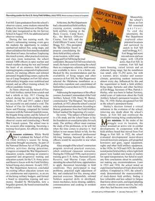 Recruiting poster for the U.S. Army Field Artillery, circa 1919. (Photo courtesy of Library of Congress)
                                                                                                                                                       Meanwhile,
                                                                                                                                                      the school’s
Fort Sill. Upon graduation from the school’s                   At the time, the War Department                                                       future at Fort
observer course, some students entered the                 had a decentralized field artillery                                                       Sill remained
School for Aerial Observers at Henry Post                  training system, conducting                                                              u n c l e a r.
Field, later reorganized as the Air Service                field artillery training in the                                                          To e n d t h e
School in August 1918, for additional aerial               Basic Course, Camp Knox,                                                                uncertainty, the
observer training.                                         Ky., the Battery Officers’                                                             War Department
    During the last training week, the                     Course, Fort Sill, and the                                                             explored other
school’s culminating training event gave                   Field Officers’ Course, Camp                                                          potential locations
the students the opportunity to conduct                    Bragg, N.C. This prompted                                                            and narrowed its
unobserved indirect fire, using maps, and                  the McGlachlin board to                                                             search to Fort Sill
observed indirect fire from trenches modeled               propose consolidating the                                                           and Fort Bragg, N. C.
after those in France, for realism. Employing              three field artillery schools                                                      Fort Bragg had more
this trench system, other practical exercises              at one location, with Camp                                                        rain and snow and was
and class room instruction, the school                     Bragg and Fort Sill being the lead                                               larger, with 120,454
trained 3,000 officers in open warfare and                 contenders. Because Fort Sill was relatively                                    acres, than Fort Sill. In
trench warfare during the war and formed                   small, the board viewed locating the school                                    contrast, Fort Sill had
the heart of an extensive field artillery                  there as a temporary solution, until money                more housing, varied terrain and an
training program, composed of replacement                  was available to move it to a better site.                elaborate firing range; but the installation
schools, for training officers and enlisted                Backed by this recommendation and the                     was small, only 51,292 acres, but with
personnel, brigade firing centers, such as the             availability of firing ranges and other                   a warmer, drier, windier and sunnier
one at Camp Doniphan on Fort Sill where                    resources at Fort Sill, the War Department                climate, permitting outdoor instruction
field artillery brigades were mobilized and                selected the Oklahoma installation as a                   almost every day. Influenced by this and
trained, and an officer training school, for               short-term expedient and consolidated all                 the requirement to build a field artillery
officer candidate training.                                field artillery courses there in 1922, to reduce          firing range, barracks and other facilities
    As Snow observed, the School of Fire                   expenses.                                                 at Fort Bragg, Secretary of War, Patrick J.
for Field Artillery started from scratch and                   Addressing the importance of the officer              Hurley, who was born in Indian Territory,
had a rebirth in July 1917. Closing the                    courses, Assistant Commandant of the Field                ended years of indecision about the Field
school, during the crisis on the Mexican                   Artillery School, COL Henry W. Butner,                    Artillery School’s permanent location. On
border, in 1916 and 1917, ended a brief                    commented in “The Shrapnel,” the school’s                 Dec. 10, 1930, Hurley designated Fort Sill
but successful era and created a void. The                 yearbook, in 1923, about the school’s crucial             as the school’s permanent home.
School of Fire for Field Artillery, under                  role in professional education. According to                  Hurley’s decision formed a critical
Snow and Fleming, competed for limited                     Butner, graduation from the Field Artillery               milestone in the evolution of the school,
resources with the National Guard divisions,               School marked the beginning of a career.                  removing any doubt about the school’s
the brigade firing center, and the School of                   He wrote, “The subject of field artillery             future, at Fort Sill and reinforced the
Musketry, innovated by developing an aerial                is a life study and the school hopes to lay               invaluable training being conducted there.
observer course and constructing a World
War I trench system. The school rose to
the occasion after reopening, becoming a
                                                           the foundation on sound principles for such
                                                           study. The artillery officer must continue
                                                           the study of his profession, or he will fail
                                                                                                                      M      ore missions. In the midst of the
                                                                                                                             struggle over its location, the
                                                                                                                     school assumed an active role in combat
training focal point, for officers with duty               when the time comes to practice it. And                   developments. In cooperation with the
in France.                                                 failure in war means failure in life, for the             field artillery board that moved from Fort

 A      tenuous existence. While World
        War I validated the School of Fire
for Field Artillery’s reason for being,
                                                           Soldier.” Butner reinforced professional
                                                           life-long learning, beyond the school so
                                                           officers would be successful in war when
                                                                                                                     Bragg to Fort Sill, in 1922, the school
                                                                                                                     evaluated developmental motor-drawn
                                                                                                                     (towed) howitzers and guns, self-propelled
peacetime brought uncertainty. As part of                  it came.                                                  howitzers and guns, signal equipment,
the National Defense Act of 1920, guiding                      A key strength of the school’s instruction            sights and other field artillery equipment,
military activities during peacetime,                      program involved practical exercises,                     in the 1920s. In 1928 and 1929, the school
Congress revamped the War Department’s                     which reinforced classroom instruction.                   tested porteé field artillery, where light field
education system, outlining an extensive                   During the 1920s and 1930s, such inventive                pieces were loaded onto trucks or trailers
sequential and progressive training and                    training gave U.S. Army, National Guard,                  for rapid transportation, but failed to reach
education system, for the U.S. Army active                 Reserve, and Marine Corps officers                        any firm conclusions about its suitability,
and Reserve forces with the Field Artillery                attending the school full-time, opportunities             not making any recommendations. Later
School being a key element. In early 1922,                 to apply theoretical knowledge to field                   in 1933 and 1934, the school tested an
the War Department, however, concluded                     conditions. They participated in map                      experimental battalion of truck-drawn field
its existing officer education system was                  problems, practiced night adjustment of                   artillery. Completed in 1935, the school’s
too cumbersome and expensive, in an era                    fire, and conducted live fire, among other                study demonstrated the maneuverability
of declining military budgets, and formed                  practical exercises. Meanwhile, enlisted                  of truck-drawn field artillery, finding it
a board to streamline training and save                    Soldiers acquired skills in shorthand,                    less vulnerable and less subject to fatigue
money. Headed by McGlachlin, now a                         motor mechanics, horse shoeing, saddlery,                 than horse-drawn units, and urged adopting
brigadier general, the board scrutinized the               communications and cooking in resident                    motor vehicles as prime movers, but only
school system.                                             courses.                                                  after they had become more reliable.
                                                                                                           sill-www.army.mil/firesbulletin/ • January-February 2011   9
 