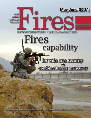 May-June 2011
               A Joint
          Publication
      for U.S. Artillery
        Professionals




                     sill-www.army.mil/firesbulletin/     www.facebook.com/firesbulletin




                             Fires
                                                   capability
                                                for wide area security
                                                          &
                                              combined arms maneuver




Approved for public release; distribution is unlimited. • Headquarters, Department of the Army • PB644-11-3
 