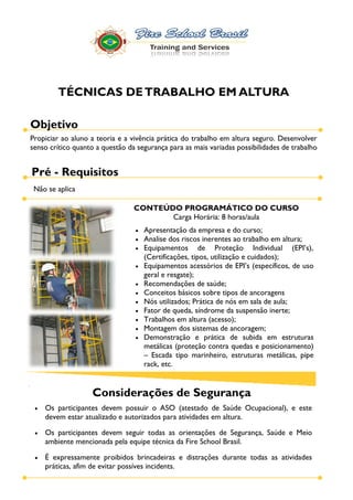 TÉCNICAS DE TRABALHO EM ALTURA

Objetivo
Propiciar ao aluno a teoria e a vivência prática do trabalho em altura seguro. Desenvolver
senso crítico quanto a questão da segurança para as mais variadas possibilidades de trabalho


Pré - Requisitos
 Não se aplica

                                 CONTEÚDO PROGRAMÁTICO DO CURSO
                                        Carga Horária: 8 horas/aula
                                    Apresentação da empresa e do curso;
                                    Analise dos riscos inerentes ao trabalho em altura;

                                    (Certificações, tipos, utilização e cuidados);

                                    geral e resgate);
                                    Recomendações de saúde;
                                    Conceitos básicos sobre tipos de ancoragens
                                    Nós utilizados; Prática de nós em sala de aula;
                                    Fator de queda, síndrome da suspensão inerte;
                                    Trabalhos em altura (acesso);
                                    Montagem dos sistemas de ancoragem;
                                    Demonstração e prática de subida em estruturas
                                    metálicas (proteção contra quedas e posicionamento)
                                      Escada tipo marinheiro, estruturas metálicas, pipe
                                    rack, etc.


                   Considerações de Segurança
    Os participantes devem possuir o ASO (atestado de Saúde Ocupacional), e este
    devem estar atualizado e autorizados para atividades em altura.

    Os participantes devem seguir todas as orientações de Segurança, Saúde e Meio
    ambiente mencionada pela equipe técnica da Fire School Brasil.

    É expressamente proibidos brincadeiras e distrações durante todas as atividades
    práticas, afim de evitar possíves incidents.
 