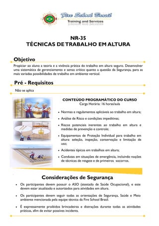 NR-35
        TÉCNICAS DE TRABALHO EM ALTURA

Objetivo
Propiciar ao aluno a teoria e a vivência prática do trabalho em altura seguro. Desenvolver
uma sistemática de gerenciamento e senso crítico quanto a questão da Segurança, para as
mais variadas possibilidades de trabalho em ambiente vertical.

Pré - Requisitos
 Não se aplica

                                  CONTEÚDO PROGRAMÁTICO DO CURSO
                                        Carga Horária: 16 horas/aula

                                 Normas e regulamentos aplicáveis ao trabalho em altura;
                                 Análise de Risco e condições impeditivas;
                                 Riscos potenciais inerentes ao trabalho em altura e
                                 medidas de prevenção e controle;
                                 Equipamentos de Proteção Individual para trabalho em
                                 altura: seleção, inspeção, conservação e limitação de
                                 uso;
                                 Acidentes típicos em trabalhos em altura;
                                 Condutas em situações de emergência, incluindo noções
                                 de técnicas de resgate e de primeiros socorros.



                   Considerações de Segurança
    Os participantes devem possuir o ASO (atestado de Saúde Ocupacional), e este
    devem estar atualizado e autorizados para atividades em altura.

    Os participantes devem seguir todas as orientações de Segurança, Saúde e Meio
    ambiente mencionada pela equipe técnica da Fire School Brasil.

    É expressamente proibidos brincadeiras e distrações durante todas as atividades
    práticas, afim de evitar possíves incidents.
 