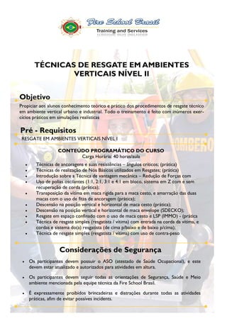 TÉCNICAS DE RESGATE EM AMBIENTES
               VERTICAIS NÍVEL II


Objetivo
Propiciar aos alunos conhecimento teórico e prático dos procedimentos de resgate técnico
em ambiente vertical urbano e industrial. Todo o treinamento é feito com inúmeros exer-
cícios práticos em simulações realísticas

Pré - Requisitos
 RESGATE EM AMBIENTES VERTICAIS NÍVEL I

                  CONTEÚDO PROGRAMÁTICO DO CURSO
                        Carga Horária: 40 horas/aula
       Técnicas de ancoragens e suas resistências ângulos críticos; (prática)
       Técnicas de realização de Nós Básicos utilizados em Resgates; (prática)
       Introdução sobre a Técnica de vantagem mecânica Redução de Forças com
       Uso de polias oscilantes (1:1, 2:1, 3:1 e 4:1 em bloco, sistema em Z com e sem
       recuperação de corda (prática);
       Transposição da vítima em maca rígida para a maca cesto, e amarração das duas
       macas com o uso de fitas de ancoragem (prática);
       Descensão na posição vertical e horizontal de maca cesto (prática);
       Descensão na posição vertical e horizontal de maca envelope (SDECKO);
       Resgate em espaço confinado com o uso de maca cesto e LSP (IMMO) - (prática
       Técnica de resgate simples (resgatista / vítima) com entrada na corda da vítima, e
       cordas e sistema do(a) resgatista (de cima p/baixo e de baixo p/cima);
       Técnica de resgate simples (resgatista / vítima) com uso de contra-peso


                   Considerações de Segurança
    Os participantes devem possuir o ASO (atestado de Saúde Ocupacional), e este
    devem estar atualizado e autorizados para atividades em altura.

    Os participantes devem seguir todas as orientações de Segurança, Saúde e Meio
    ambiente mencionada pela equipe técnica da Fire School Brasil.

    É expressamente proibidos brincadeiras e distrações durante todas as atividades
    práticas, afim de evitar possíves incidents.
 