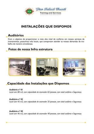 INSTALAÇÕES QUE DISPOMOS

Auditórios
Com o objetivo de proporcionar o mais alto nível de conforto em nossos serviços de
treinamentos, possuímos três locais, que comportam atender as nossas demandas de tra-
balho de maneira simultâneas.

Fotos de nossa Infra estrutura




Capacidade das Instalações que Dispomos
 Auditório nº 01
 Local com 80 m2, com capacidade de acomodar 65 pessoas, com total conforto e Segurança.


 Auditório nº 02
 Local com 42 m2, com capacidade de acomodar 35 pessoas, com total conforto e Segurança.



 Auditório nº 03
 Local com 46 m2, com capacidade de acomodar 40 pessoas, com total conforto e Segurança.
 