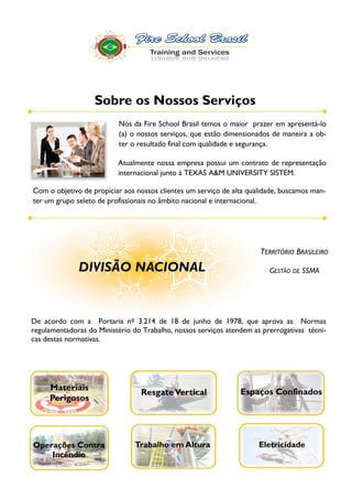 Sobre os Nossos Serviços
                           Nós da Fire School Brasil temos o maior prazer em apresentá-lo

                           ter o resultado final com qualidade e segurança.

                          Atualmente nossa empresa possui um contrato de representação
                          internacional junto à TEXAS A&M UNIVERSITY SISTEM.

Com o objetivo de propiciar aos nossos clientes um serviço de alta qualidade, buscamos man-
ter um grupo seleto de profissionais no âmbito nacional e internacional.




                                                                        TERRITÓRIO BRASILEIRO

              DIVISÃO NACIONAL                                                GESTÃO DE SSMA




De acordo com a Portaria nº 3.214 de 18 de junho de 1978, que aprova as Normas
regulamentadoras do Ministério do Trabalho, nossos serviços atendem as prerrogativas técni-
cas destas normativas.




     Materiais                                                    Espaços Confinados
                                  Resgate Vertical
     Perigosos




Operações Contra                Trabalho em Altura                      Eletricidade
    Incêndio
 