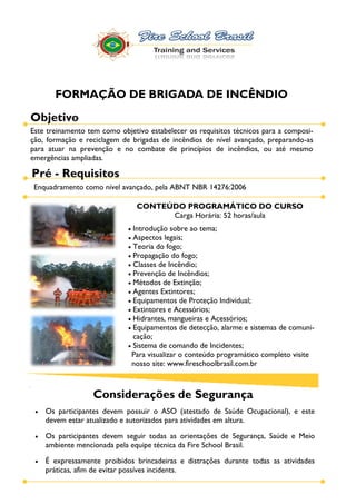 FORMAÇÃO DE BRIGADA DE INCÊNDIO

Objetivo
Este treinamento tem como objetivo estabelecer os requisitos técnicos para a composi-
ção, formação e reciclagem de brigadas de incêndios de nível avançado, preparando-as
para atuar na prevenção e no combate de princípios de incêndios, ou até mesmo
emergências ampliadas.

Pré - Requisitos
 Enquadramento como nível avançado, pela ABNT NBR 14276:2006

                               CONTEÚDO PROGRAMÁTICO DO CURSO
                                     Carga Horária: 52 horas/aula
                              Introdução sobre ao tema;
                              Aspectos legais;
                              Teoria do fogo;
                              Propagação do fogo;
                              Classes de Incêndio;
                              Prevenção de Incêndios;
                              Métodos de Extinção;
                              Agentes Extintores;
                              Equipamentos de Proteção Individual;
                              Extintores e Acessórios;
                              Hidrantes, mangueiras e Acessórios;
                              Equipamentos de detecção, alarme e sistemas de comuni-
                              cação;
                              Sistema de comando de Incidentes;
                              Para visualizar o conteúdo programático completo visite
                              nosso site: www.fireschoolbrasil.com.br



                  Considerações de Segurança
    Os participantes devem possuir o ASO (atestado de Saúde Ocupacional), e este
    devem estar atualizado e autorizados para atividades em altura.

    Os participantes devem seguir todas as orientações de Segurança, Saúde e Meio
    ambiente mencionada pela equipe técnica da Fire School Brasil.

    É expressamente proibidos brincadeiras e distrações durante todas as atividades
    práticas, afim de evitar possíves incidents.
 