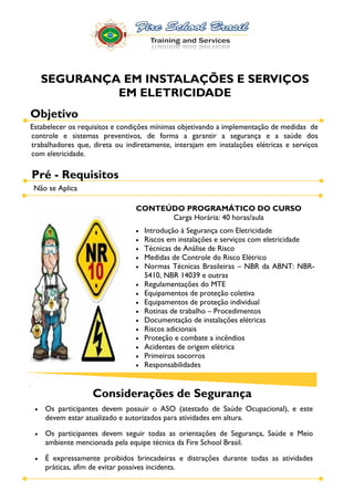 SEGURANÇA EM INSTALAÇÕES E SERVIÇOS
            EM ELETRICIDADE
Objetivo
Estabelecer os requisitos e condições mínimas objetivando a implementação de medidas de
controle e sistemas preventivos, de forma a garantir a segurança e a saúde dos
trabalhadores que, direta ou indiretamente, interajam em instalações elétricas e serviços
com eletricidade.

Pré - Requisitos
 Não se Aplica

                                CONTEÚDO PROGRAMÁTICO DO CURSO
                                      Carga Horária: 40 horas/aula
                                   Introdução à Segurança com Eletricidade
                                   Riscos em instalações e serviços com eletricidade
                                   Técnicas de Análise de Risco
                                   Medidas de Controle do Risco Elétrico
                                   Normas Técnicas Brasileiras NBR da ABNT: NBR-
                                   5410, NBR 14039 e outras
                                   Regulamentações do MTE
                                   Equipamentos de proteção coletiva
                                   Equipamentos de proteção individual
                                   Rotinas de trabalho Procedimentos
                                   Documentação de instalações elétricas
                                   Riscos adicionais
                                   Proteção e combate a incêndios
                                   Acidentes de origem elétrica
                                   Primeiros socorros
                                   Responsabilidades


                   Considerações de Segurança
    Os participantes devem possuir o ASO (atestado de Saúde Ocupacional), e este
    devem estar atualizado e autorizados para atividades em altura.

    Os participantes devem seguir todas as orientações de Segurança, Saúde e Meio
    ambiente mencionada pela equipe técnica da Fire School Brasil.

    É expressamente proibidos brincadeiras e distrações durante todas as atividades
    práticas, afim de evitar possíves incidents.
 