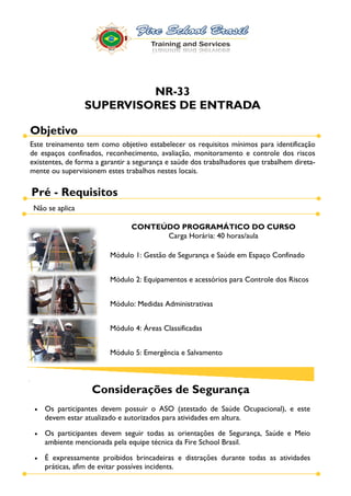 NR-33
                 SUPERVISORES DE ENTRADA

Objetivo
Este treinamento tem como objetivo estabelecer os requisitos mínimos para identificação
de espaços confinados, reconhecimento, avaliação, monitoramento e controle dos riscos
existentes, de forma a garantir a segurança e saúde dos trabalhadores que trabalhem direta-
mente ou supervisionem estes trabalhos nestes locais.

Pré - Requisitos
 Não se aplica

                                CONTEÚDO PROGRAMÁTICO DO CURSO
                                      Carga Horária: 40 horas/aula

                         Módulo 1: Gestão de Segurança e Saúde em Espaço Confinado


                         Módulo 2: Equipamentos e acessórios para Controle dos Riscos


                         Módulo: Medidas Administrativas


                         Módulo 4: Áreas Classificadas


                         Módulo 5: Emergência e Salvamento



                   Considerações de Segurança
    Os participantes devem possuir o ASO (atestado de Saúde Ocupacional), e este
    devem estar atualizado e autorizados para atividades em altura.

    Os participantes devem seguir todas as orientações de Segurança, Saúde e Meio
    ambiente mencionada pela equipe técnica da Fire School Brasil.

    É expressamente proibidos brincadeiras e distrações durante todas as atividades
    práticas, afim de evitar possíves incidents.
 