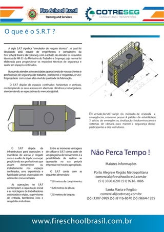 O que é o S.R.T ?
www.fireschoolbrasil.com.br
A sigla S.R.T significa “simulador de resgate técnico” , o qual foi
idealizado pela equipe de engenheiros e consultores da
Fire School Brasil e da Cotreseg, com o intuito de atender os requisitos
técnicos da NR-33 do Ministério do Trabalho e Emprego, cuja norma foi
elaborada para proporcionar os requisitos técnicos de segurança e
saúde em espaços confinados.
Buscandoatenderasnecessidadesoperacionaisdenossosclientese
profissionais de segurança do trabalho , bombeiros e resgatistas, o S.R.T
foi projetado com o mais alto nível de qualidade de fabricação.
O S.R.T dispõe de espaços confinados horizontais e verticais,
contemplando os seus acessos em aberturas cilindricas e retangulares,
atendendendo as espectativas do mercado global.
O S.R.T dispõe de
infraestrutura para operações e
manobras de acesso e resgate
com o auxílio de tripés, monopé,
propiciandoaosprofissionaisque
atuam diretamente ou
indiretamente nos espaços
confinados, uma experiência e
habilidade jamais vivenciado em
ambientes convencionais.
As operações no S.R.T
contemplam a capacitação inicial
e as reciclagens de trabalhadores
autorizadosevigias, supervisores
de entrada, bombeiros civis e
resgatistas industriais.
Entre as inúmeras vantagens
de utilizar o S.R.T como parte de
umprogramadetreinamento,éa
possibilidade de realizar as
operações na sua própria
empresae no horário apropriado.
O S.R.T conta com as
seguintes dimensões:
*5,0 metros de comprimento;
*3,20 metros de altura;
*2.0 metros de largura;
Em virtude do S.R.T surgir no mercado de resposta a
emergências, o mesmo possui 4 patolas de estabilidade,
2 saídas de emergências, sinalização fotoluminoscente e
sistemas de câmara, para manter a segurança dos(a)
participantes e dos instrutores.
Não Perca Tempo !
Maiores Informações
Porto Alegre e Região Metropolitana
comercial@fireschoolbrasil.com.br
(51) 3300-6201 (51) 9746-1886
Santa Maria e Região
comercial@cotreseg.com.br
(55) 3307-3989 (55) 8116-8670 (55) 9664-1285
 