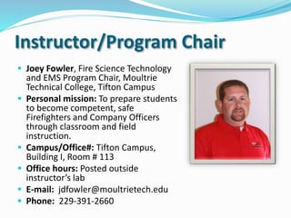 Instructor/Program Chair
 Joey Fowler, Fire Science Technology
and EMS Program Chair, Moultrie
Technical College, Tifton Campus
 Personal mission: To prepare students
to become competent, safe
Firefighters and Company Officers
through classroom and field
instruction.
 Campus/Office#: Tifton Campus,
Building I, Room # 113
 Office hours: Posted outside
instructor’s lab
 E-mail: jdfowler@moultrietech.edu
 Phone: 229-391-2660
 