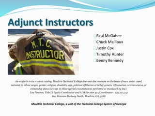 Adjunct Instructors
Paul McGahee
Chuck Mailloux
Justin Cox
Timothy Hunter
Benny Kennedy
As set forth in its student catalog, Moultrie Technical College does not discriminate on the basis of race, color, creed,
national or ethnic origin, gender, religion, disability, age, political affiliation or belief, genetic information, veteran status, or
citizenship status (except in those special circumstances permitted or mandated by law).
Lisa Newton, Title IX Equity Coordinator and ADA/Section 504 Coordinator - 229.217.4132
800 Veterans Parkway North, Moultrie, GA 31788
Moultrie Technical College, a unit of the Technical College System of Georgia
 